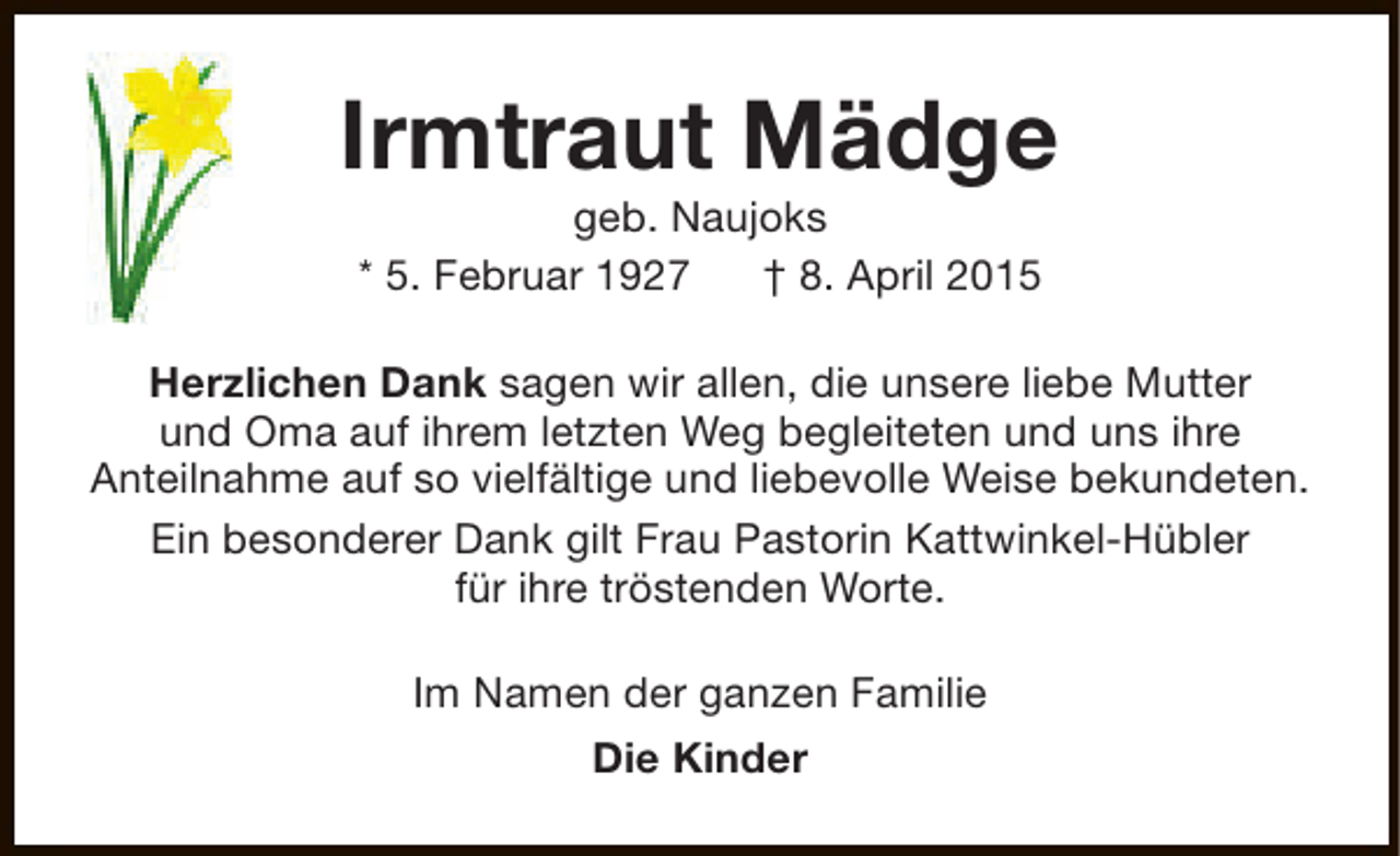 <p>Irmtraut Mädge<br />geb. Naujoks<br />* 5. Februar 1927<br />† 8. April 2015</p><p>Herzlichen Dank sagen wir allen, die unsere liebe Mutter<br />und Oma auf ihrem letzten Weg begleiteten und uns ihre<br />Anteilnahme auf so vielfältige und liebevolle Weise bekundeten.<br />Ein besonderer Dank gilt Frau Pastorin Kattwinkel-Hübler<br />für ihre tröstenden Worte.<br />Im Namen der ganzen Familie<br />Die Kinder</p>