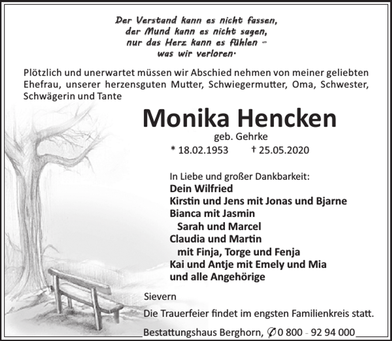 <p>Der Verstand kann es nicht fassen,<br />der Mund kann es nicht sagen,<br />nur das Herz kann es fühlen –<br />was wir verloren.</p>
<p>Plötzlich und unerwartet müssen wir Abschied nehmen von meiner geliebten<br />Ehefrau, unserer herzensguten Mu er, Schwiegermu er, Oma, Schwester,<br />Schwägerin und Tante</p>
<p>Monika Hencken<br />geb. Gehrke<br />* 18.02.1953<br />† 25.05.2020</p>
<p>In Liebe und großer Dankbarkeit:</p>
<p>Dein Wilfried<br />Kirs n und Jens mit Jonas und Bjarne<br />Bianca mit Jasmin<br />Sarah und Marcel<br />Claudia und Mar n<br />mit Finja, Torge und Fenja<br />Kai und Antje mit Emely und Mia<br />und alle Angehörige<br />Sievern</p>
<p>Die Trauerfeier ﬁndet im engsten Familienkreis sta .<br />Besta ungshaus Berghorn, * 0 800 - 92 94 000</p>