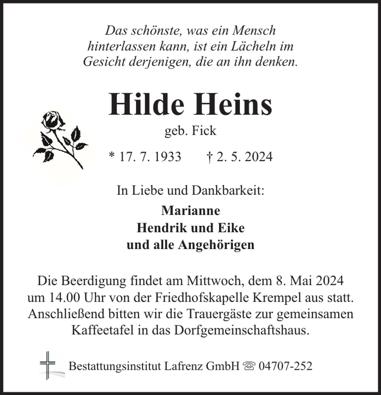 <p>Das schönste, was ein Mensch<br />hinterlassen kann, ist ein Lächeln im<br />Gesicht derjenigen, die an ihn denken.</p><p>Hilde Heins<br />geb. Fick</p><p>* 17. 7. 1933</p><p>† 2. 5. 2024</p><p>In Liebe und Dankbarkeit:<br />Marianne<br />Hendrik und Eike<br />und alle Angehörigen<br />Die Beerdigung findet am Mittwoch, dem 8. Mai 2024<br />um 14.00 Uhr von der Friedhofskapelle Krempel aus statt.<br />Anschließend bitten wir die Trauergäste zur gemeinsamen<br />Kaffeetafel in das Dorfgemeinschaftshaus.<br />Bestattungsinstitut Lafrenz GmbH</p><p>04707-252</p>