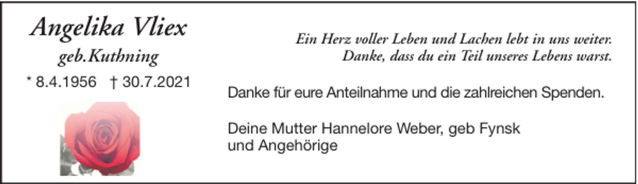 <p>Angelika Vliex<br />geb.Kuthning<br />* 8.4.1956 † 30.7.2021</p><p>Ein Herz voller Leben und Lachen lebt in uns weiter.<br />Danke, dass du ein Teil unseres Lebens warst.<br />Danke für eure Anteilnahme und die zahlreichen Spenden.<br />Deine Mutter Hannelore Weber, geb Fynsk<br />und Angehörige</p>