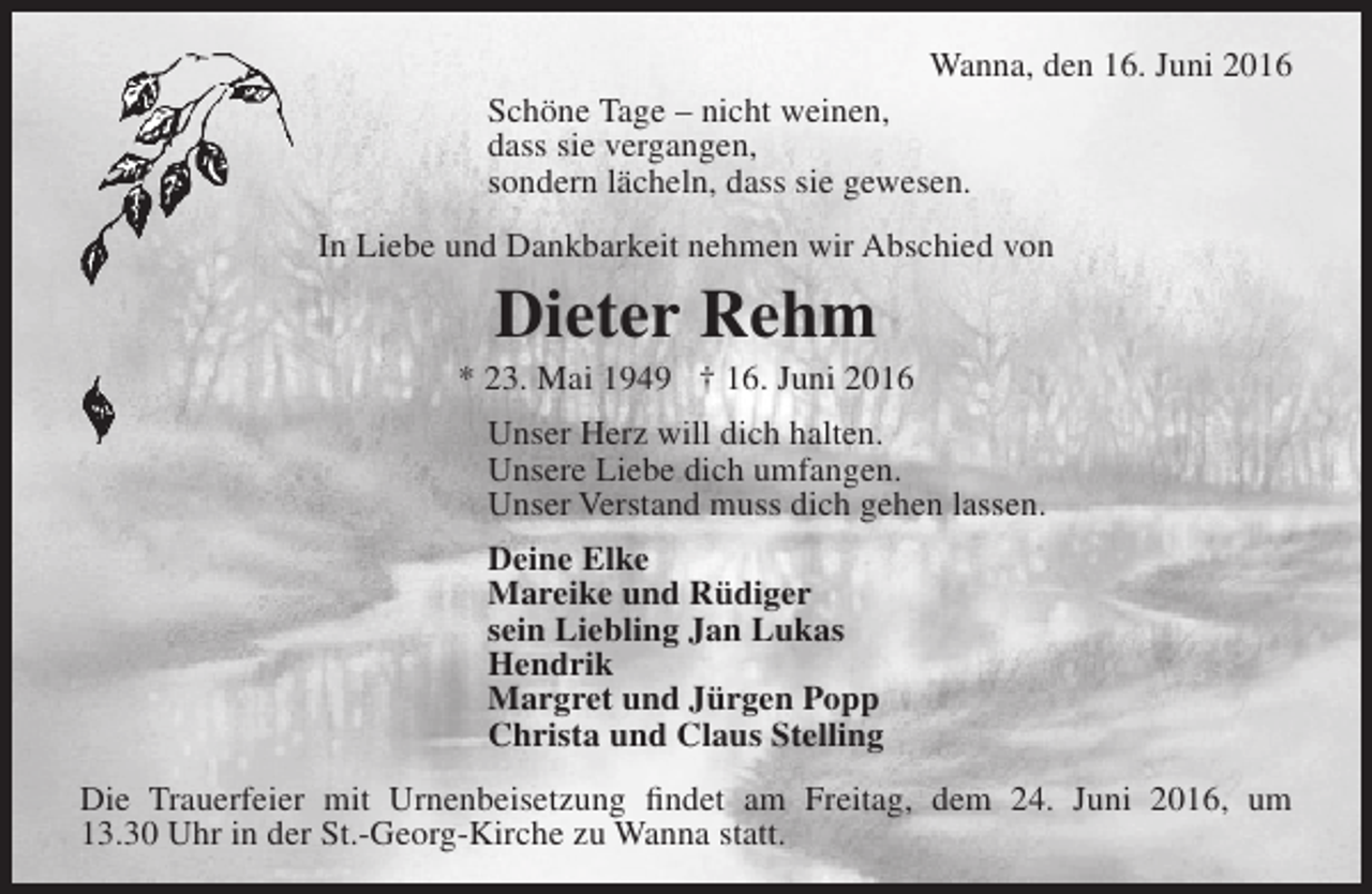 <p>Wanna, den 16. Juni 2016<br />Schöne Tage – nicht weinen,<br />dass sie vergangen,<br />sondern lächeln, dass sie gewesen.<br />In Liebe und Dankbarkeit nehmen wir Abschied von</p><p>Dieter Rehm</p><p>* 23. Mai 1949 † 16. Juni 2016<br />Unser Herz will dich halten.<br />Unsere Liebe dich umfangen.<br />Unser Verstand muss dich gehen lassen.<br />Deine Elke<br />Mareike und Rüdiger<br />sein Liebling Jan Lukas<br />Hendrik<br />Margret und Jürgen Popp<br />Christa und Claus Stelling<br />Die Trauerfeier mit Urnenbeisetzung findet am Freitag, dem 24. Juni 2016, um<br />13.30 Uhr in der St.-Georg-Kirche zu Wanna statt.</p>