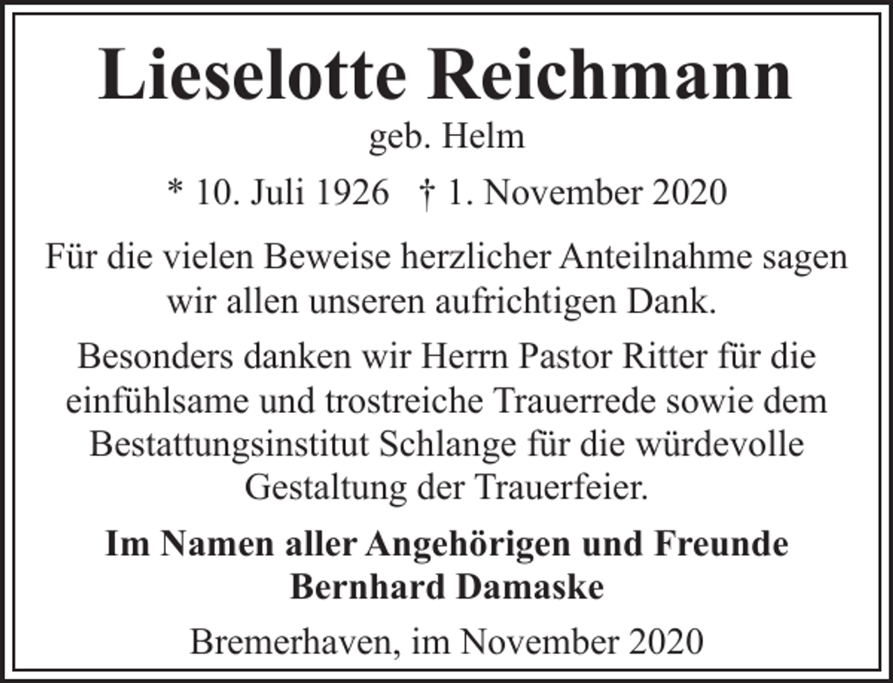 <p>Lieselotte Reichmann<br />geb. Helm<br />* 10. Juli 1926 † 1. November 2020</p><p>Für die vielen Beweise herzlicher Anteilnahme sagen<br />wir allen unseren aufrichtigen Dank.<br />Besonders danken wir Herrn Pastor Ritter für die<br />einfühlsame und trostreiche Trauerrede sowie dem<br />Bestattungsinstitut Schlange für die würdevolle<br />Gestaltung der Trauerfeier.<br />Im Namen aller Angehörigen und Freunde<br />Bernhard Damaske<br />Bremerhaven, im November 2020</p>