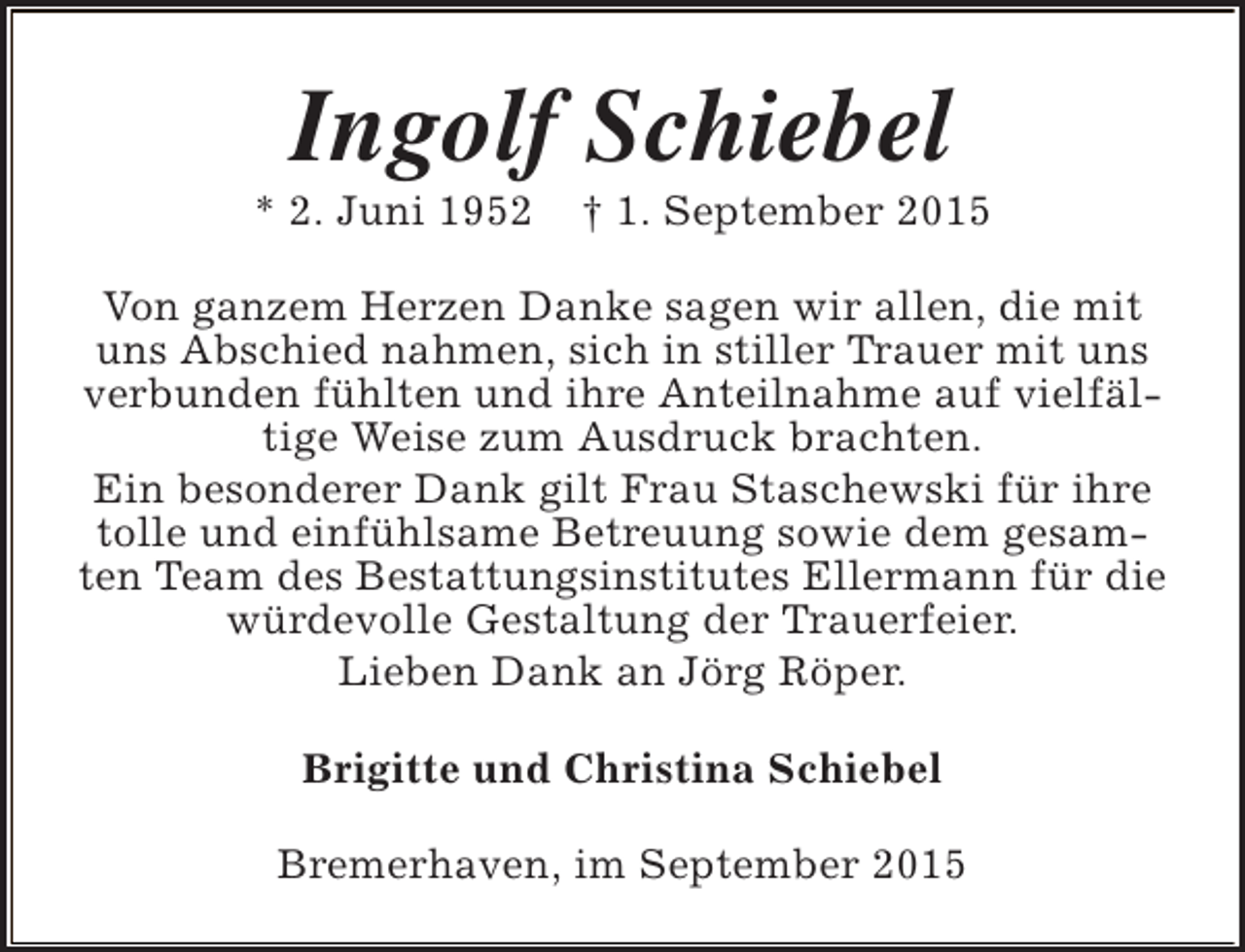 <p>Ingolf Schiebel</p><p>* 2. Juni 1952</p><p>† 1. September 2015</p><p>Von ganzem Herzen Danke sagen wir allen, die mit<br />uns Abschied nahmen, sich in stiller Trauer mit uns<br />verbunden fühlten und ihre Anteilnahme auf vielfältige Weise zum Ausdruck brachten.<br />Ein besonderer Dank gilt Frau Staschewski für ihre<br />tolle und einfühlsame Betreuung sowie dem gesamten Team des Bestattungsinstitutes Ellermann für die<br />würdevolle Gestaltung der Trauerfeier.<br />Lieben Dank an Jörg Röper.<br />Brigitte und Christina Schiebel<br />Bremerhaven, im September 2015</p>