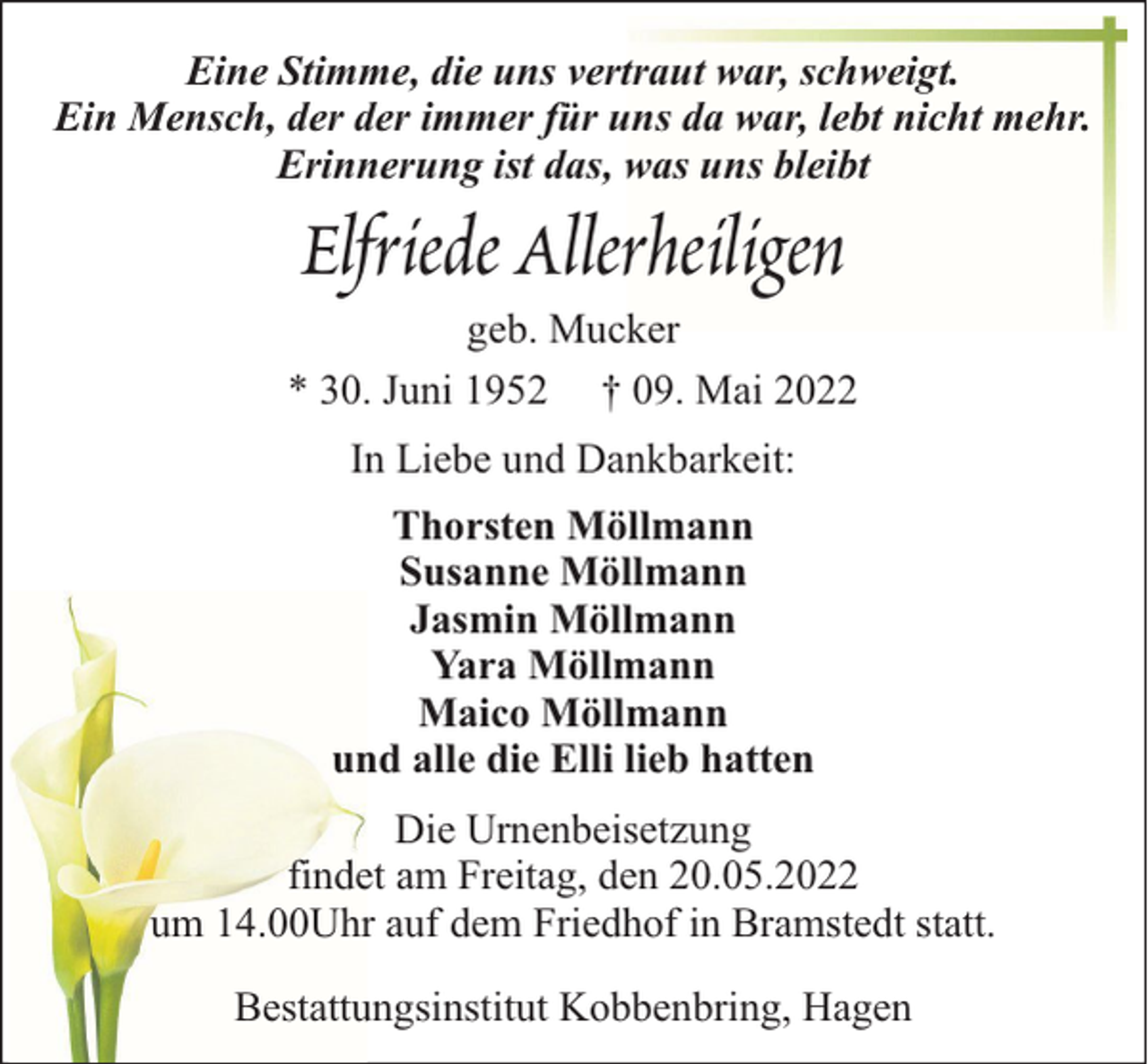 <p>Eine Stimme, die uns vertraut war, schweigt.<br />Ein Mensch, der der immer für uns da war, lebt nicht mehr.<br />Erinnerung ist das, was uns bleibt</p><p>Elfriede Allerheiligen<br />geb. Mucker<br />* 30. Juni 1952 † 09. Mai 2022<br />In Liebe und Dankbarkeit:<br />Thorsten Möllmann<br />Susanne Möllmann<br />Jasmin Möllmann<br />Yara Möllmann<br />Maico Möllmann<br />und alle die Elli lieb hatten<br />Die Urnenbeisetzung<br />findet am Freitag, den 20.05.2022<br />um 14.00Uhr auf dem Friedhof in Bramstedt statt.<br />Bestattungsinstitut Kobbenbring, Hagen</p>