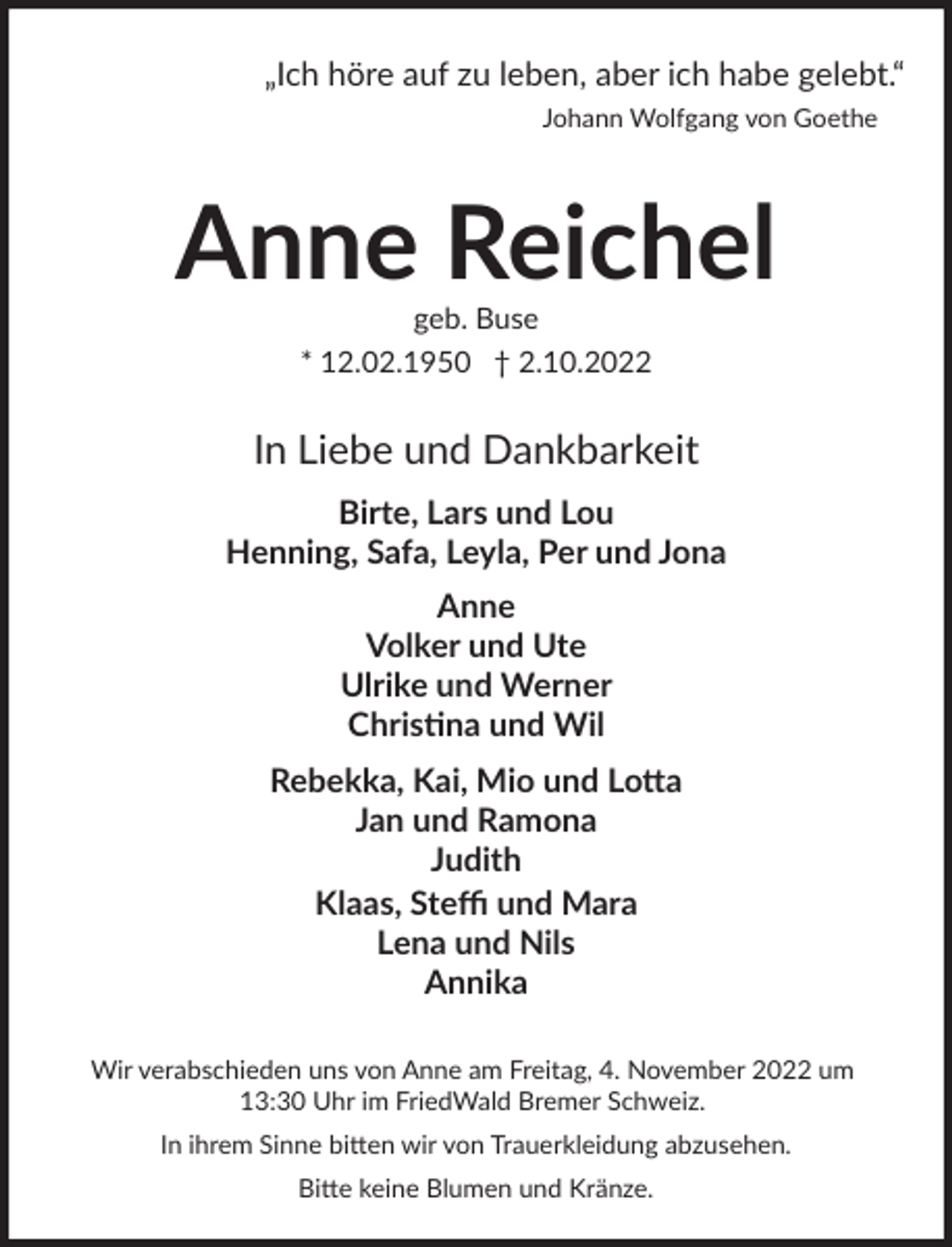 <p>„Ich höre auf zu leben, aber ich habe gelebt.“<br />Johann Wolfgang von Goethe</p><p>Anne Reichel<br />geb. Buse<br />* 12.02.1950 † 2.10.2022</p><p>In Liebe und Dankbarkeit<br />Birte, Lars und Lou<br />Henning, Safa, Leyla, Per und Jona<br />Anne<br />Volker und Ute<br />Ulrike und Werner<br />Chris�na und Wil<br />Rebekka, Kai, Mio und Lo$a<br />Jan und Ramona<br />Judith<br />Klaas, Steﬃ und Mara<br />Lena und Nils<br />Annika<br />Wir verabschieden uns von Anne am Freitag, 4. November 2022 um<br />13:30 Uhr im FriedWald Bremer Schweiz.<br />In ihrem Sinne bi�en wir von Trauerkleidung abzusehen.<br />Bi�e keine Blumen und Kränze.</p>