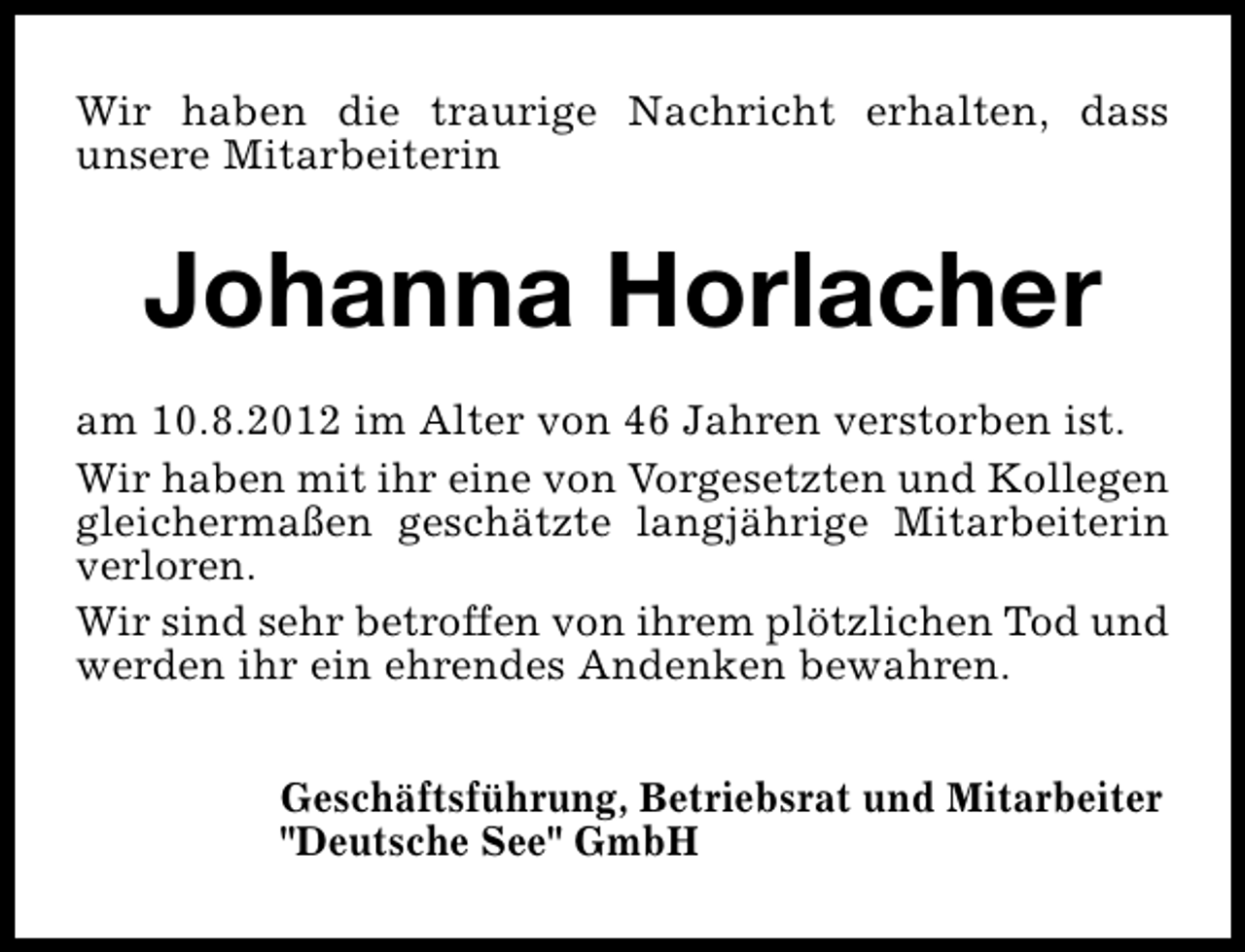 <p>Wir haben die traurige Nachricht erhalten, dass<br />unsere Mitarbeiterin</p><p>Johanna Horlacher<br />am 10.8.2012 im Alter von 46 Jahren verstorben ist.<br />Wir haben mit ihr eine von Vorgesetzten und Kollegen<br />gleichermaßen geschätzte langjährige Mitarbeiterin<br />verloren.<br />Wir sind sehr betroffen von ihrem plötzlichen Tod und<br />werden ihr ein ehrendes Andenken bewahren.<br />Geschäftsführung, Betriebsrat und Mitarbeiter<br />"Deutsche See" GmbH</p>