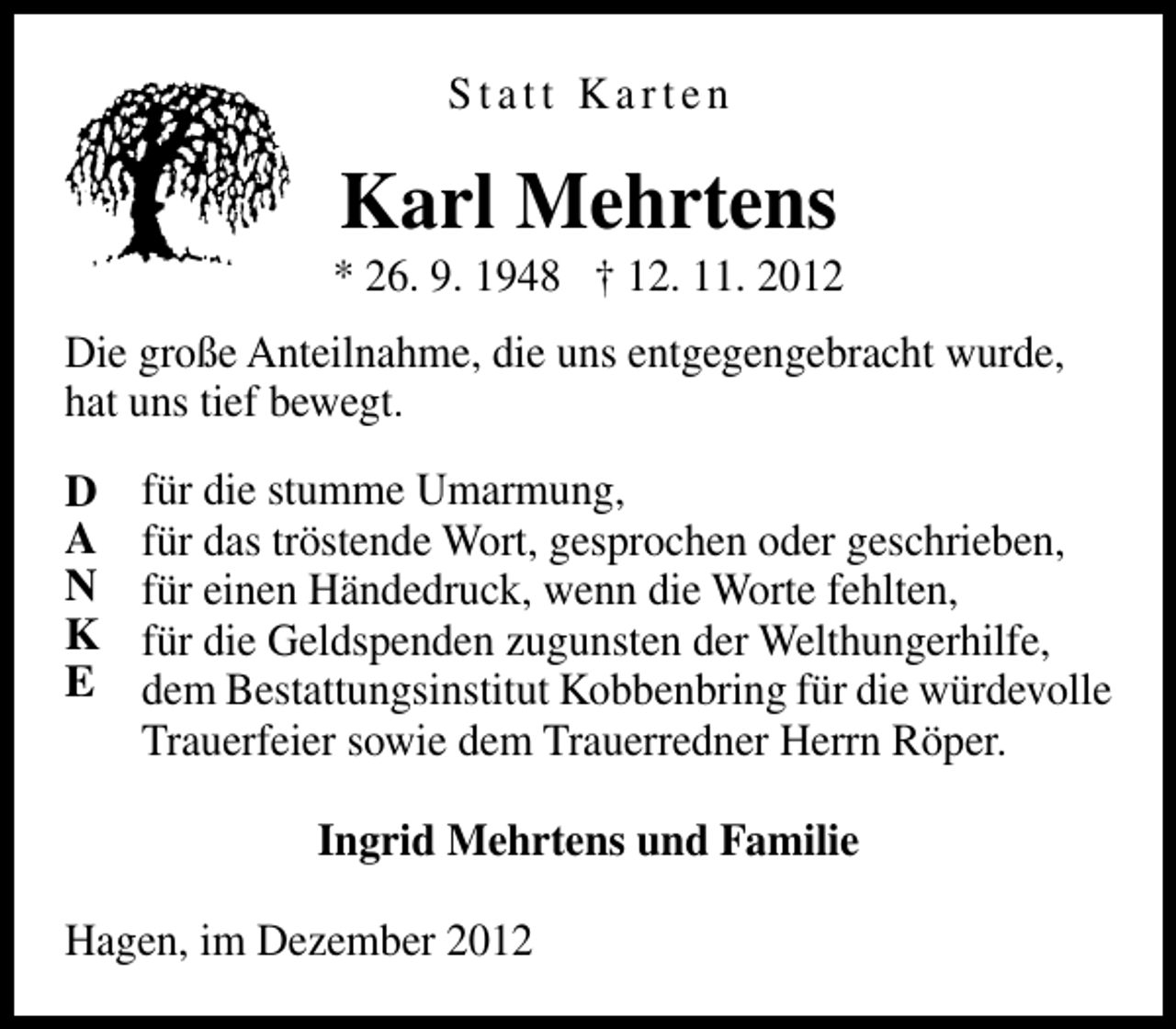 <p>Statt Karten</p><p>Karl Mehrtens</p><p>* 26. 9. 1948 † 12. 11. 2012<br />Die große Anteilnahme, die uns entgegengebracht wurde,<br />hat uns tief bewegt.<br />D<br />A<br />N<br />K<br />E</p><p>für die stumme Umarmung,<br />für das tröstende Wort, gesprochen oder geschrieben,<br />für einen Händedruck, wenn die Worte fehlten,<br />für die Geldspenden zugunsten der Welthungerhilfe,<br />dem Bestattungsinstitut Kobbenbring für die würdevolle<br />Trauerfeier sowie dem Trauerredner Herrn Röper.<br />Ingrid Mehrtens und Familie</p><p>Hagen, im Dezember 2012</p>