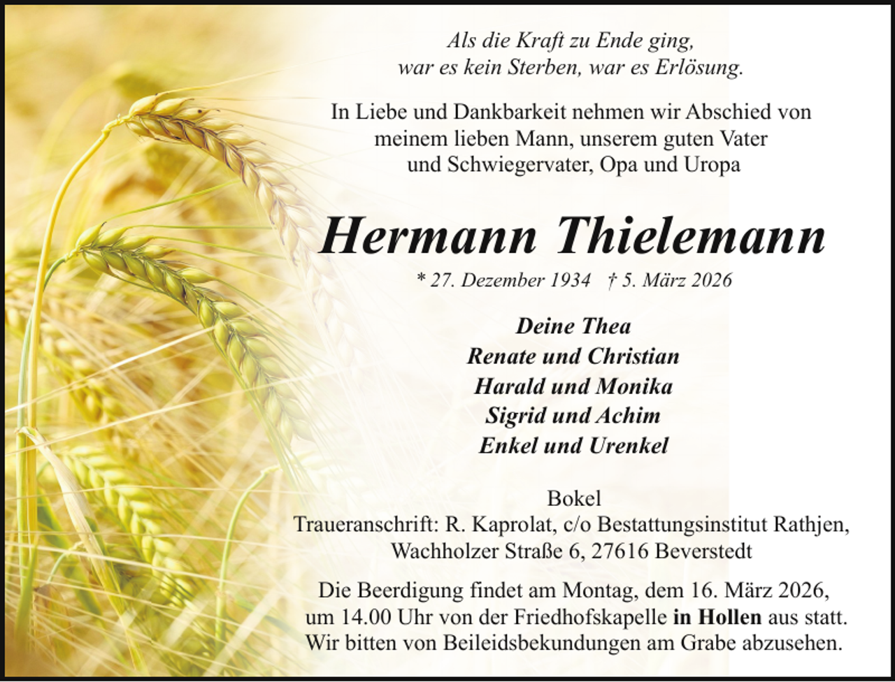 <p>Als die Kraft zu Ende ging,<br />war es kein Sterben, war es Erlösung.<br />In Liebe und Dankbarkeit nehmen wir Abschied von<br />meinem lieben Mann, unserem guten Vater<br />und Schwiegervater, Opa und Uropa</p><p>Hermann Thielemann<br />* 27. Dezember 1934 † 5. März 2026</p><p>Deine Thea<br />Renate und Christian<br />Harald und Monika<br />Sigrid und Achim<br />Enkel und Urenkel<br />Bokel<br />Traueranschrift: R. Kaprolat, c/o Bestattungsinstitut Rathjen,<br />Wachholzer Straße 6, 27616 Beverstedt<br />Die Beerdigung findet am Montag, dem 16. März 2026,<br />um 14.00 Uhr von der Friedhofskapelle in Hollen aus statt.<br />Wir bitten von Beileidsbekundungen am Grabe abzusehen.</p>