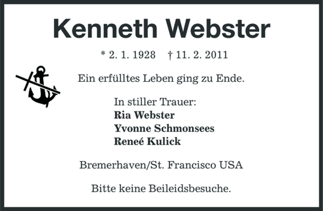 <p>Kenneth Webster<br />* 2. 1. 1928 † 11. 2. 2011<br />Ein erfülltes Leben ging zu Ende.<br />In stiller Trauer:<br />Ria Webster<br />Yvonne Schmonsees<br />Reneé Kulick<br />Bremerhaven/St. Francisco USA<br />Bitte keine Beileidsbesuche.</p>