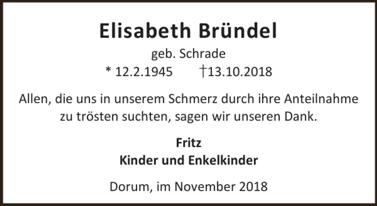 <p>Elisabeth Bründel<br />geb. Schrade<br />* 12.2.1945<br />†13.10.2018</p><p>Allen, die uns in unserem Schmerz durch ihre Anteilnahme<br />zu trösten suchten, sagen wir unseren Dank.<br />Fritz<br />Kinder und Enkelkinder<br />Dorum, im November 2018</p>
