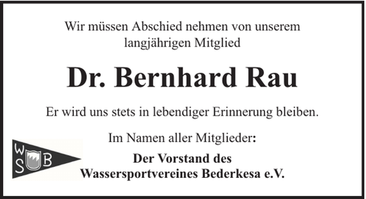 <p>Wir müssen Abschied nehmen von unserem<br />langjährigen Mitglied</p><p>Dr. Bernhard Rau<br />Er wird uns stets in lebendiger Erinnerung bleiben.<br />Im Namen aller Mitglieder:<br />Der Vorstand des<br />Wassersportvereines Bederkesa e.V.</p>