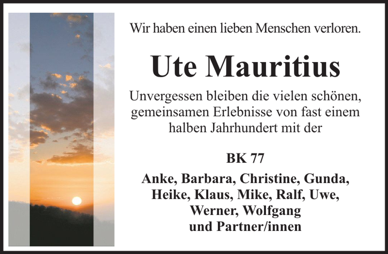 <p>Wir haben einen lieben Menschen verloren.</p><p>Ute Mauritius</p><p>Unvergessen bleiben die vielen schönen,<br />gemeinsamen Erlebnisse von fast einem<br />halben Jahrhundert mit der<br />BK 77<br />Anke, Barbara, Christine, Gunda,<br />Heike, Klaus, Mike, Ralf, Uwe,<br />Werner, Wolfgang<br />und Partner/innen</p>