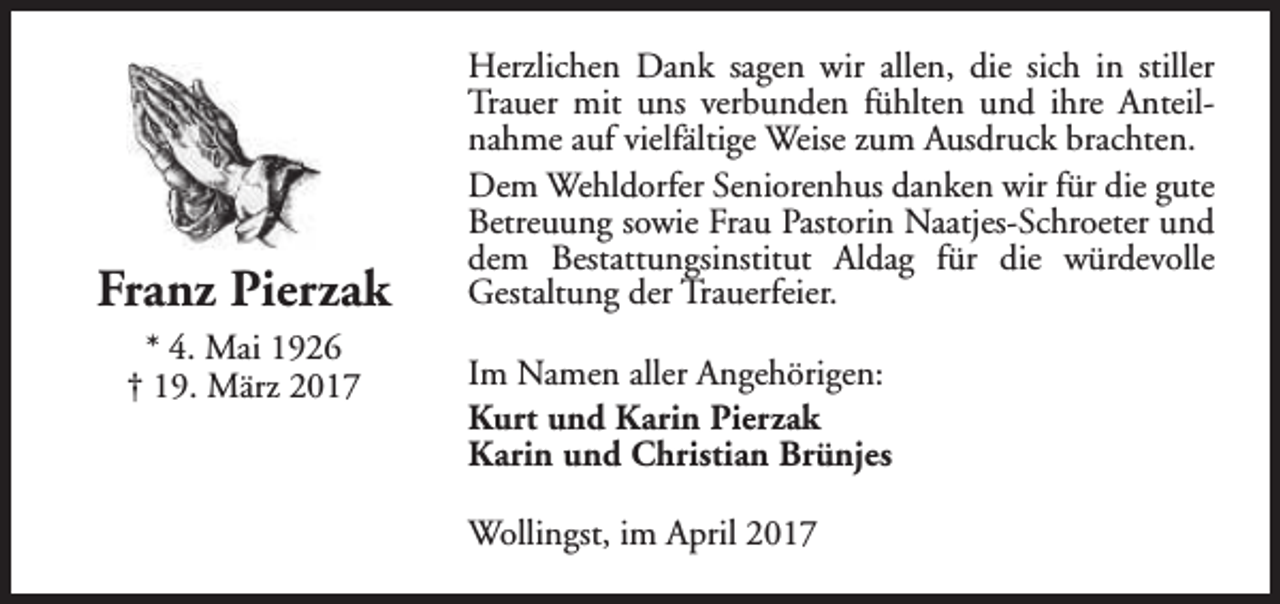 <p>Franz Pierzak<br />* 4. Mai 1926<br />† 19. März 2017</p><p>Herzlichen Dank sagen wir allen, die sich in stiller<br />Trauer mit uns verbunden fühlten und ihre Anteilnahme auf vielfältige Weise zum Ausdruck brachten.<br />Dem Wehldorfer Seniorenhus danken wir für die gute<br />Betreuung sowie Frau Pastorin Naatjes-Schroeter und<br />dem Bestattungsinstitut Aldag für die würdevolle<br />Gestaltung der Trauerfeier.<br />Im Namen aller Angehörigen:<br />Kurt und Karin Pierzak<br />Karin und Christian Brünjes<br />Wollingst, im April 2017</p>