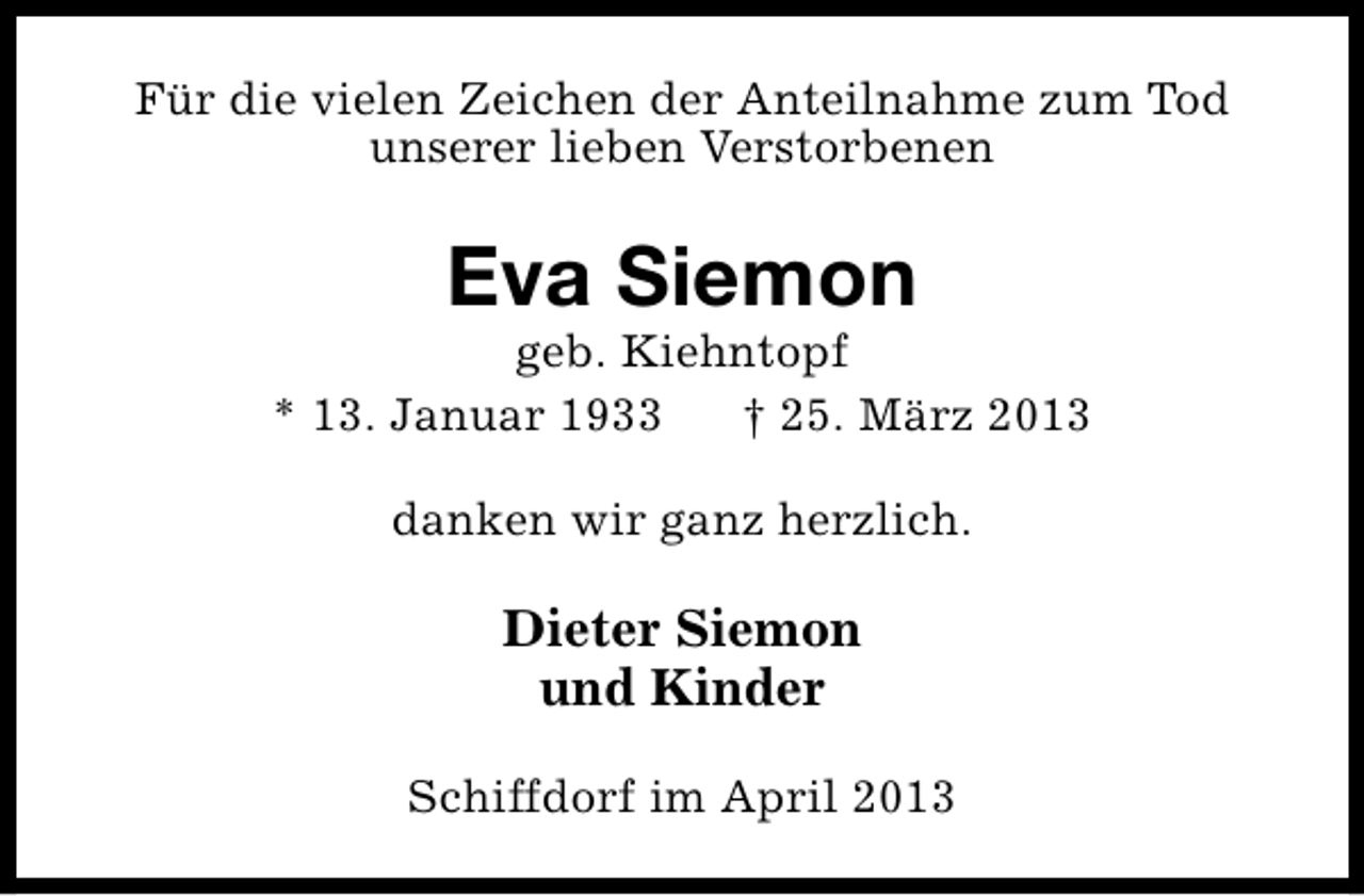 <p>Für die vielen Zeichen der Anteilnahme zum Tod<br />unserer lieben Verstorbenen</p><p>Eva Siemon</p><p>geb. Kiehntopf<br />* 13. Januar 1933<br />† 25. März 2013<br />danken wir ganz herzlich.</p><p>Dieter Siemon<br />und Kinder<br />Schiffdorf im April 2013</p>