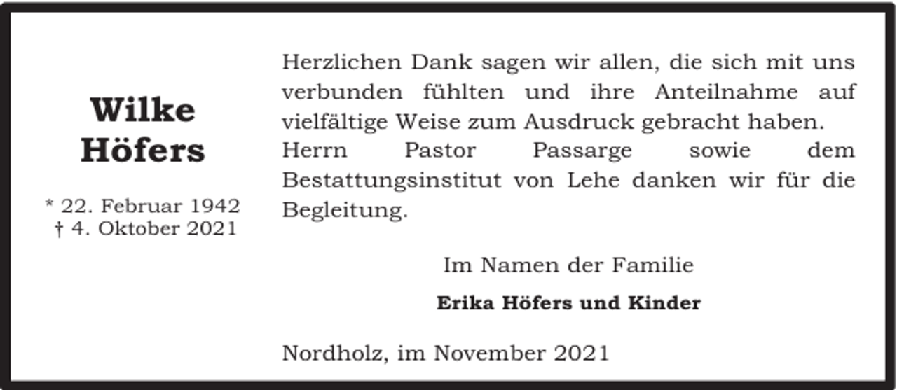 <p>Wilke<br />Höfers<br />* 22. Februar 1942<br />† 4. Oktober 2021</p><p>Herzlichen Dank sagen wir allen, die sich mit uns<br />verbunden fühlten und ihre Anteilnahme auf<br />vielfältige Weise zum Ausdruck gebracht haben.<br />Herrn<br />Pastor<br />Passarge<br />sowie<br />dem<br />Bestattungsinstitut von Lehe danken wir für die<br />Begleitung.<br />Im Namen der Familie<br />Erika Höfers und Kinder</p><p>Nordholz, im November 2021</p>