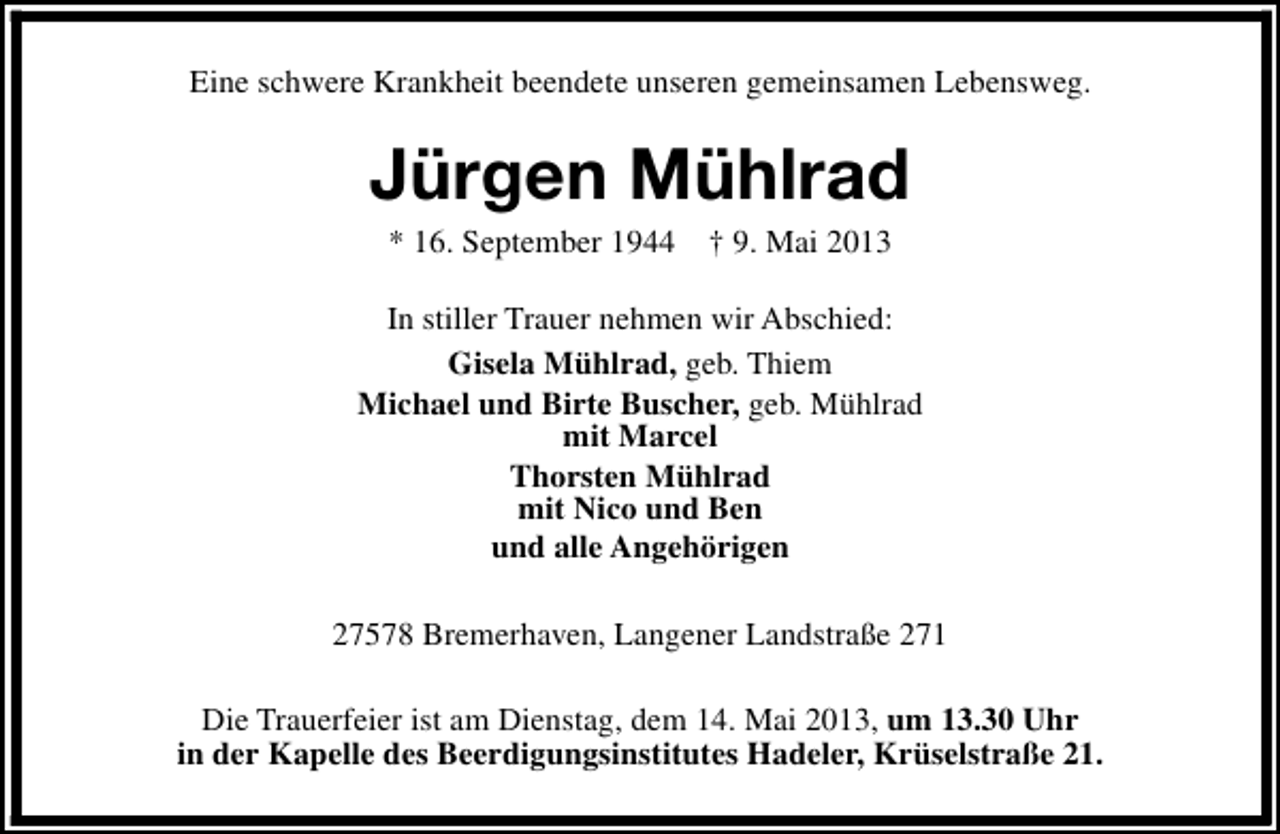 <p>Eine schwere Krankheit beendete unseren gemeinsamen Lebensweg.</p><p>Jürgen Mühlrad<br />* 16. September 1944</p><p>† 9. Mai 2013</p><p>In stiller Trauer nehmen wir Abschied:<br />Gisela Mühlrad, geb. Thiem<br />Michael und Birte Buscher, geb. Mühlrad<br />mit Marcel<br />Thorsten Mühlrad<br />mit Nico und Ben<br />und alle Angehörigen<br />27578 Bremerhaven, Langener Landstraße 271<br />Die Trauerfeier ist am Dienstag, dem 14. Mai 2013, um 13.30 Uhr<br />in der Kapelle des Beerdigungsinstitutes Hadeler, Krüselstraße 21.</p>