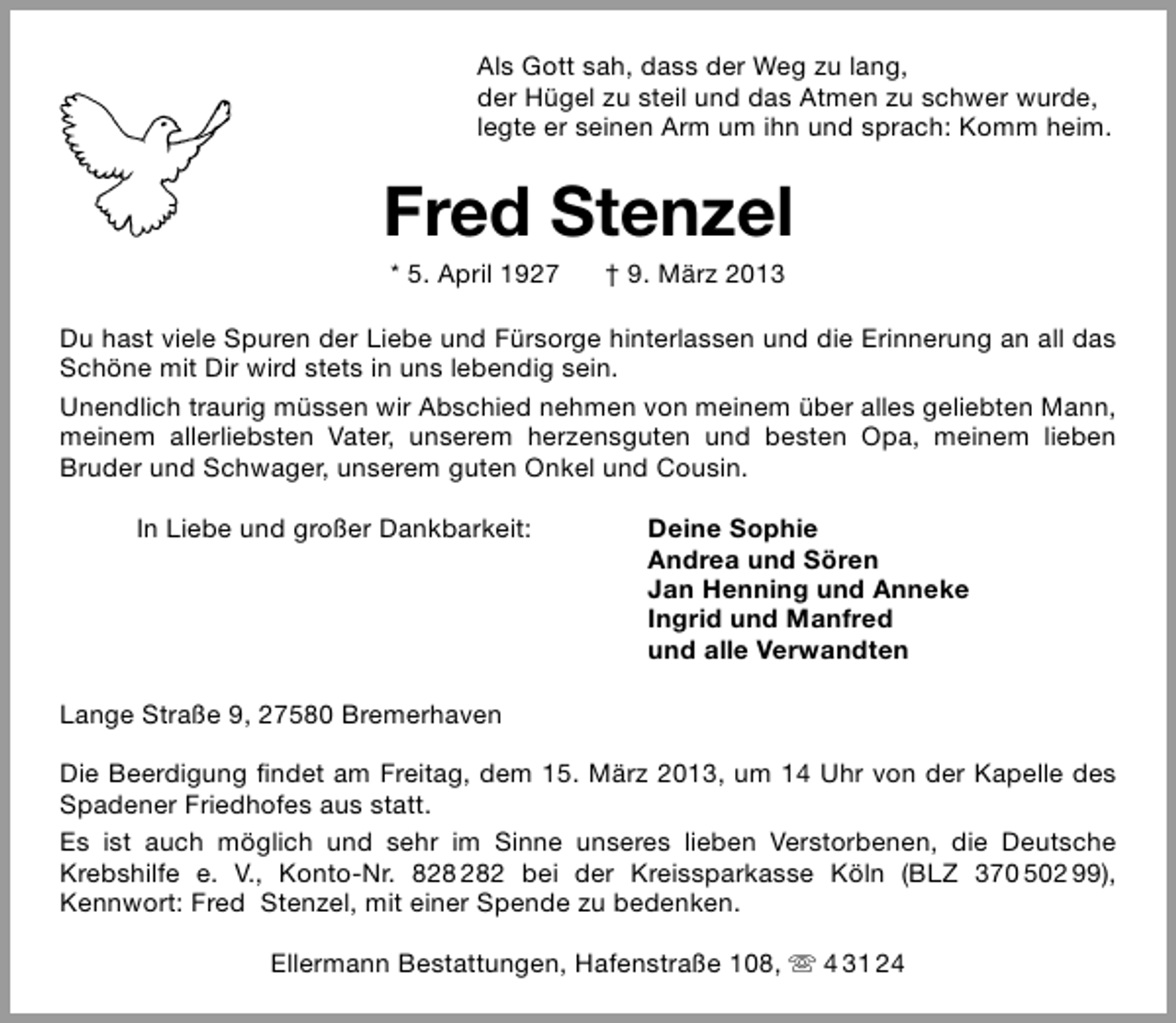 <p>Als Gott sah, dass der Weg zu lang,<br />der Hügel zu steil und das Atmen zu schwer wurde,<br />legte er seinen Arm um ihn und sprach: Komm heim.</p>
<p>Fred Stenzel<br />* 5. April 1927</p>
<p>† 9. März 2013</p>
<p>Du hast viele Spuren der Liebe und Fürsorge hinterlassen und die Erinnerung an all das<br />Schöne mit Dir wird stets in uns lebendig sein.<br />Unendlich traurig müssen wir Abschied nehmen von meinem über alles geliebten Mann,<br />meinem allerliebsten Vater, unserem herzensguten und besten Opa, meinem lieben<br />Bruder und Schwager, unserem guten Onkel und Cousin.<br />In Liebe und großer Dankbarkeit:</p>
<p>Deine Sophie<br />Andrea und Sören<br />Jan Henning und Anneke<br />Ingrid und Manfred<br />und alle Verwandten</p>
<p>Lange Straße 9, 27580 Bremerhaven<br />Die Beerdigung ﬁndet am Freitag, dem 15. März 2013, um 14 Uhr von der Kapelle des<br />Spadener Friedhofes aus statt.<br />Es ist auch möglich und sehr im Sinne unseres lieben Verstorbenen, die Deutsche<br />Krebshilfe e. V., Konto-Nr. 82 bei der Kreissparkasse Köln (BLZ 370 502 99),<br />Kennwort: Fred Stenzel, mit einer Spende zu bedenken.<br />Ellermann Bestattungen, Hafenstraße 108,  4 31 24</p>