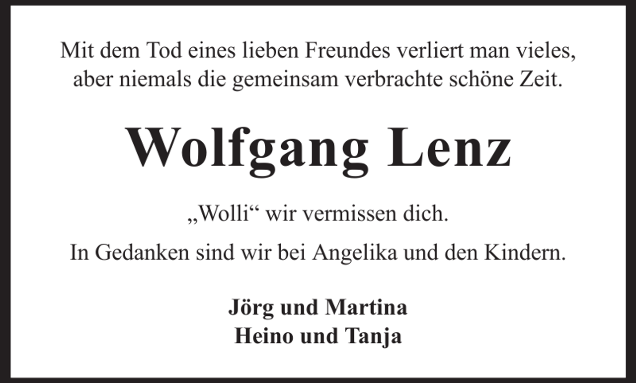 <p>Mit dem Tod eines lieben Freundes verliert man vieles,<br />aber niemals die gemeinsam verbrachte schöne Zeit.</p><p>Wolfgang Lenz<br />„Wolli“ wir vermissen dich.<br />In Gedanken sind wir bei Angelika und den Kindern.<br />Jörg und Martina<br />Heino und Tanja</p>