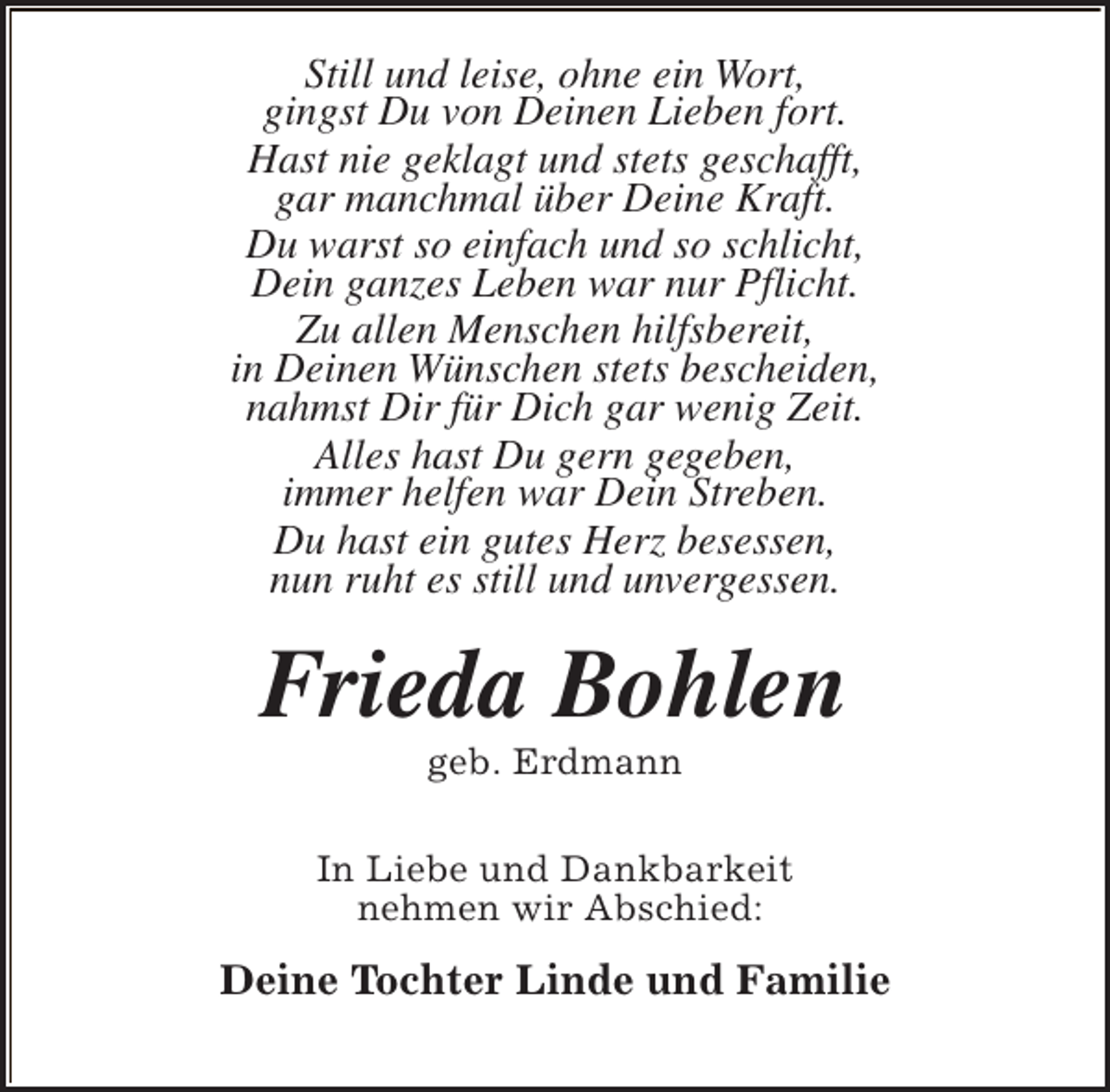 <p>Still und leise, ohne ein Wort,<br />gingst Du von Deinen Lieben fort.<br />Hast nie geklagt und stets geschafft,<br />gar manchmal über Deine Kraft.<br />Du warst so einfach und so schlicht,<br />Dein ganzes Leben war nur Pflicht.<br />Zu allen Menschen hilfsbereit,<br />in Deinen Wünschen stets bescheiden,<br />nahmst Dir für Dich gar wenig Zeit.<br />Alles hast Du gern gegeben,<br />immer helfen war Dein Streben.<br />Du hast ein gutes Herz besessen,<br />nun ruht es still und unvergessen.</p><p>Frieda Bohlen<br />geb. Erdmann</p><p>In Liebe und Dankbarkeit<br />nehmen wir Abschied:</p><p>Deine Tochter Linde und Familie</p>