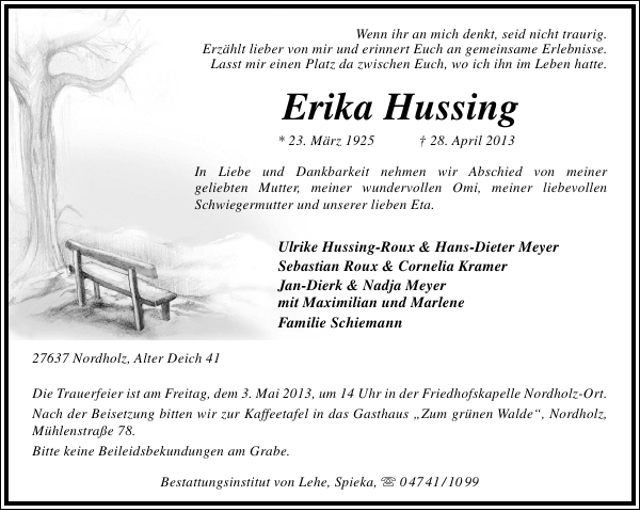 <p>Wenn ihr an mich denkt, seid nicht traurig.<br />Erzählt lieber von mir und erinnert Euch an gemeinsame Erlebnisse.<br />Lasst mir einen Platz da zwischen Euch, wo ich ihn im Leben hatte.</p><p>Erika Hussing</p><p>* 23. März 1925</p><p>† 28. April 2013</p><p>In Liebe und Dankbarkeit nehmen wir Abschied von meiner<br />geliebten Mutter, meiner wundervollen Omi, meiner liebevollen<br />Schwiegermutter und unserer lieben Eta.</p><p>Ulrike Hussing-Roux &amp; Hans-Dieter Meyer<br />Sebastian Roux &amp; Cornelia Kramer<br />Jan-Dierk &amp; Nadja Meyer<br />mit Maximilian und Marlene<br />Familie Schiemann<br />27637 Nordholz, Alter Deich 41<br />Die Trauerfeier ist am Freitag, dem 3. Mai 2013, um 14 Uhr in der Friedhofskapelle Nordholz-Ort.<br />Nach der Beisetzung bitten wir zur Kaffeetafel in das Gasthaus „Zum grünen Walde“, Nordholz,<br />Mühlenstraße 78.<br />Bitte keine Beileidsbekundungen am Grabe.<br />Bestattungsinstitut von Lehe, Spieka,  0 47 41 / 10 99</p>