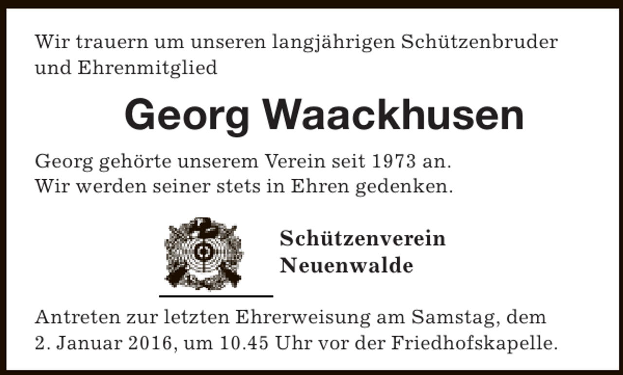 <p>Wir trauern um unseren langjährigen Schützenbruder<br />und Ehrenmitglied</p><p>Georg Waackhusen<br />Georg gehörte unserem Verein seit 1973 an.<br />Wir werden seiner stets in Ehren gedenken.</p><p>Schützenverein<br />Neuenwalde<br />Antreten zur letzten Ehrerweisung am Samstag, dem<br />2. Januar 2016, um 10.45 Uhr vor der Friedhofskapelle.</p>