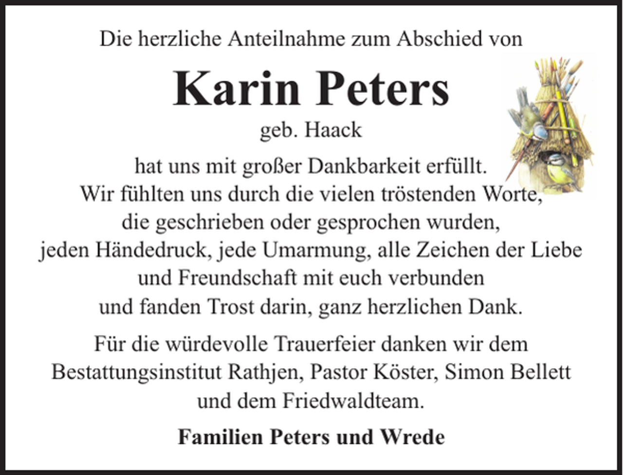 <p>Die herzliche Anteilnahme zum Abschied von</p><p>Karin Peters<br />geb. Haack</p><p>hat uns mit großer Dankbarkeit erfüllt.<br />Wir fühlten uns durch die vielen tröstenden Worte,<br />die geschrieben oder gesprochen wurden,<br />jeden Händedruck, jede Umarmung, alle Zeichen der Liebe<br />und Freundschaft mit euch verbunden<br />und fanden Trost darin, ganz herzlichen Dank.<br />Für die würdevolle Trauerfeier danken wir dem<br />Bestattungsinstitut Rathjen, Pastor Köster, Simon Bellett<br />und dem Friedwaldteam.<br />Familien Peters und Wrede</p>