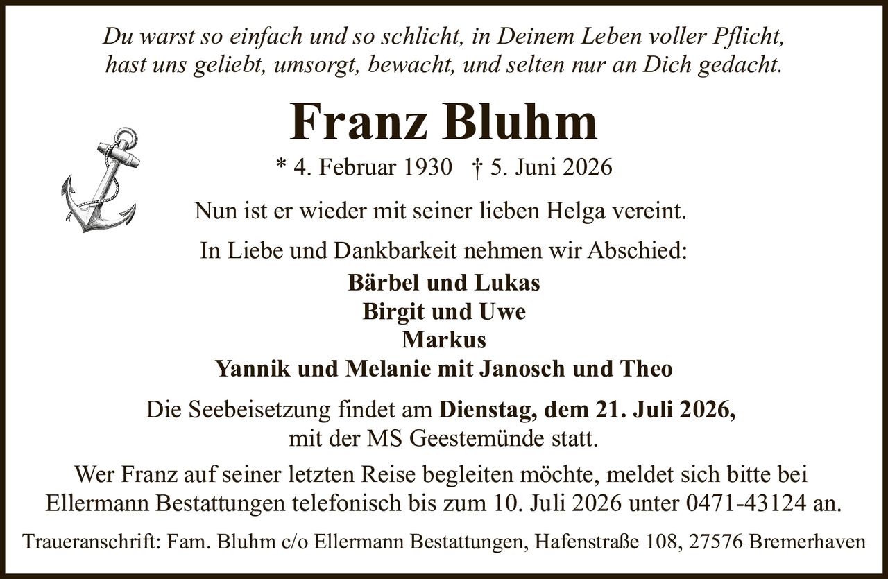 <p><i>Du warst so einfach und so schlicht, in Deinem Leben voller Pflicht,<br>hast uns geliebt, umsorgt, bewacht, und selten nur an Dich gedacht.</i></p><p><strong>Franz Bluhm</strong><br>* 4. Februar 1930 † 5. Juni 2026</p><p>Nun ist er wieder mit seiner lieben Helga vereint.</p><p>In Liebe und Dankbarkeit nehmen wir Abschied:<br><strong>Bärbel und Lukas</strong><br><strong>Birgit und Uwe</strong><br><strong>Markus</strong><br><strong>Yannik und Melanie mit Janosch und Theo</strong></p><p>Die Seebeisetzung findet am <strong>Dienstag, dem 21. Juli 2026</strong>, mit der MS Geestemünde statt.</p><p>Wer Franz auf seiner letzten Reise begleiten möchte, meldet sich bitte bei Ellermann Bestattungen telefonisch bis zum 10. Juli 2026 unter 0471-43124 an.</p><p>Traueranschrift: Fam. Bluhm c/o Ellermann Bestattungen, Hafenstraße 108, 27576 Bremerhaven</p>