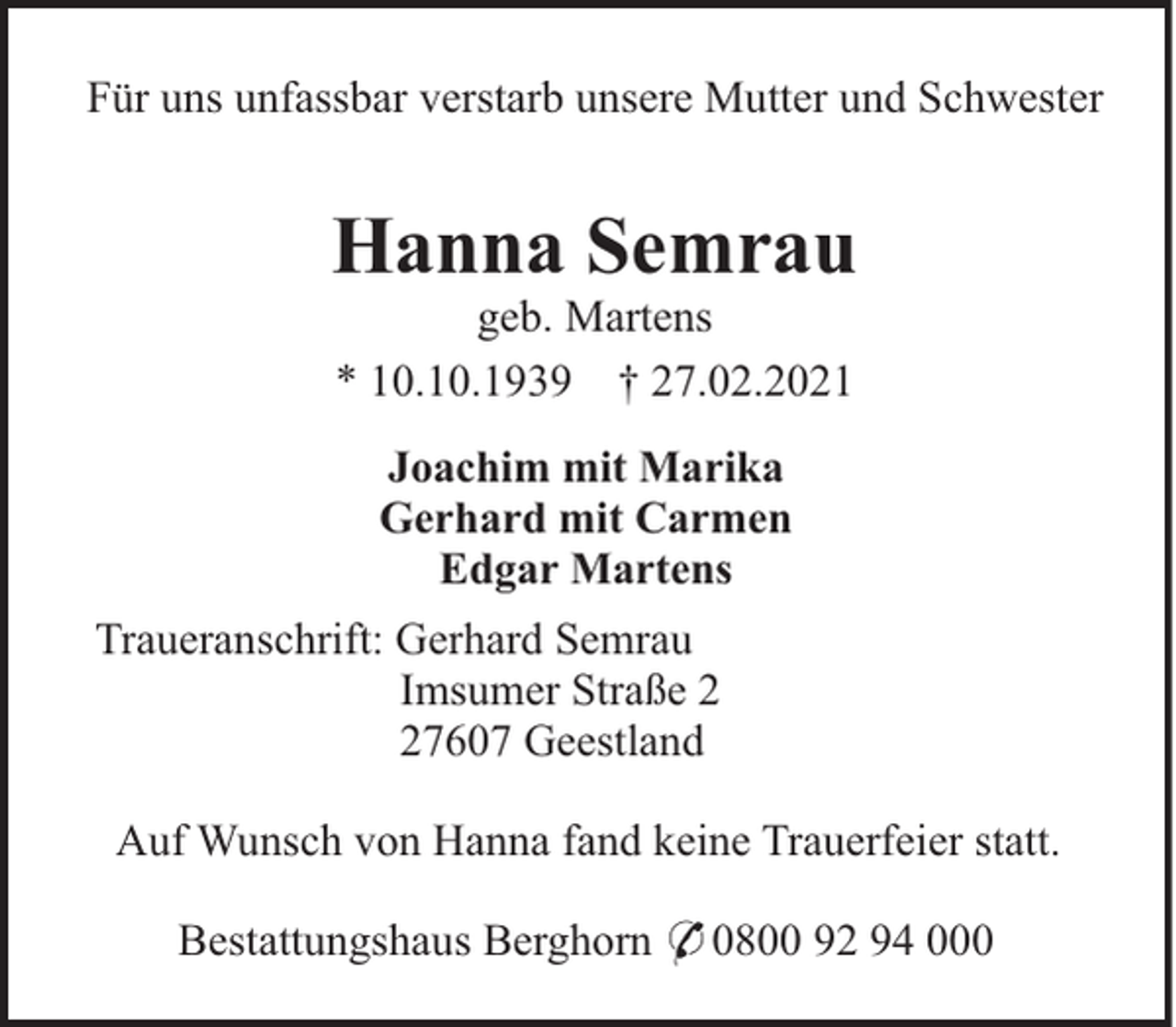 <p>Für uns unfassbar verstarb unsere Mutter und Schwester</p><p>Hanna Semrau<br />geb. Martens<br />* 10.10.1939 † 27.02.2021<br />Joachim mit Marika<br />Gerhard mit Carmen<br />Edgar Martens<br />Traueranschrift: Gerhard Semrau<br />Imsumer Straße 7607 Geestland<br />Auf Wunsch von Hanna fand keine Trauerfeier statt.<br />Bestattungshaus Berghorn * 0800 92 94 000</p>