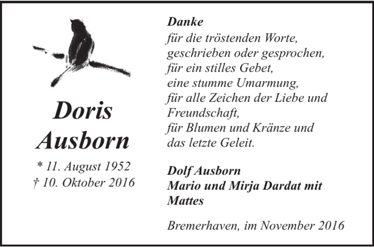 <p>Doris<br />Ausborn<br />* 11. August 1952<br />† 10. Oktober 2016</p><p>Danke<br />für die tröstenden Worte,<br />geschrieben oder gesprochen,<br />für ein stilles Gebet,<br />eine stumme Umarmung,<br />für alle Zeichen der Liebe und<br />Freundschaft,<br />für Blumen und Kränze und<br />das letzte Geleit.<br />Dolf Ausborn<br />Mario und Mirja Dardat mit<br />Mattes<br />Bremerhaven, im November 2016</p>