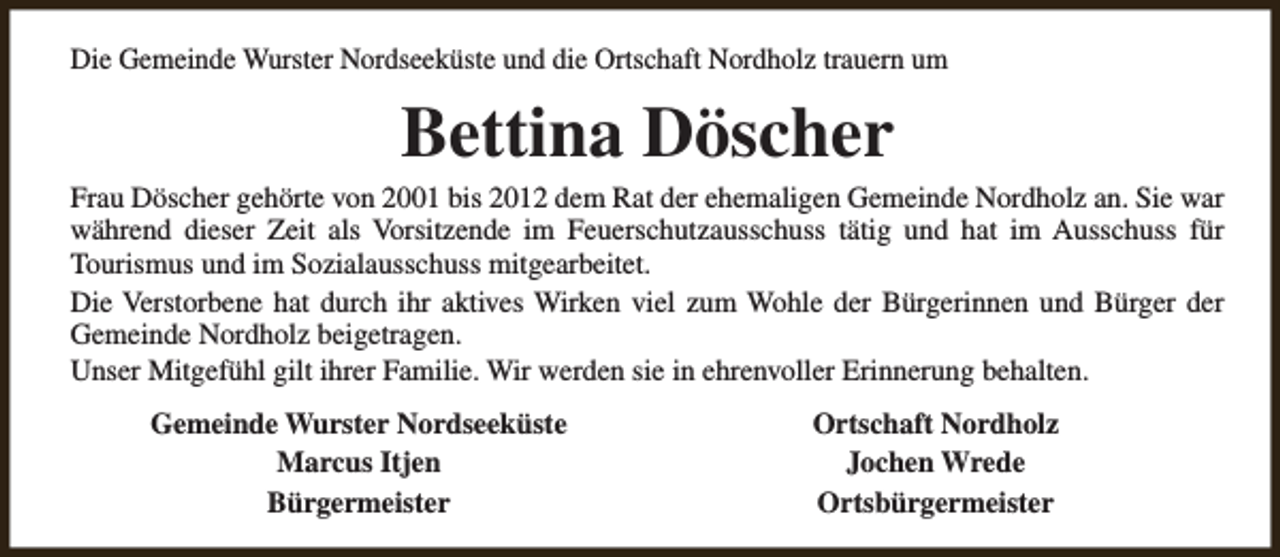 <p>Die Gemeinde Wurster Nordseeküste und die Ortschaft Nordholz trauern um</p><p>Bettina Döscher</p><p>Frau Döscher gehörte von 2001 bis 2012 dem Rat der ehemaligen Gemeinde Nordholz an. Sie war<br />während dieser Zeit als Vorsitzende im Feuerschutzausschuss tätig und hat im Ausschuss für<br />Tourismus und im Sozialausschuss mitgearbeitet.<br />Die Verstorbene hat durch ihr aktives Wirken viel zum Wohle der Bürgerinnen und Bürger der<br />Gemeinde Nordholz beigetragen.<br />Unser Mitgefühl gilt ihrer Familie. Wir werden sie in ehrenvoller Erinnerung behalten.<br />Gemeinde Wurster Nordseeküste<br />Marcus Itjen<br />Bürgermeister</p><p>Ortschaft Nordholz<br />Jochen Wrede<br />Ortsbürgermeister</p>