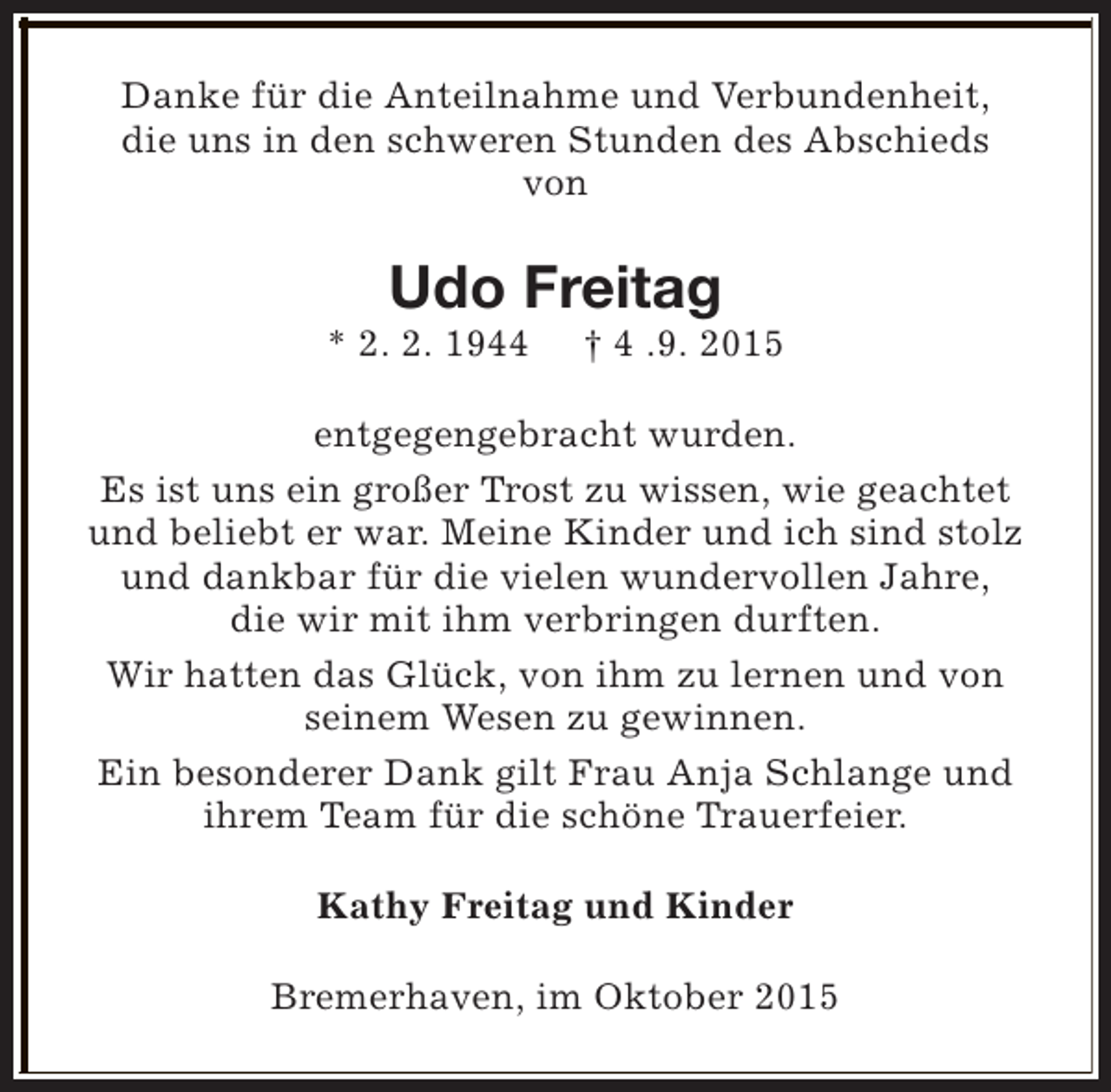 <p>Danke für die Anteilnahme und Verbundenheit,<br />die uns in den schweren Stunden des Abschieds<br />von</p><p>Udo Freitag</p><p>* 2. 2. 1944</p><p>† 4 .9. 2015</p><p>entgegengebracht wurden.<br />Es ist uns ein großer Trost zu wissen, wie geachtet<br />und beliebt er war. Meine Kinder und ich sind stolz<br />und dankbar für die vielen wundervollen Jahre,<br />die wir mit ihm verbringen durften.<br />Wir hatten das Glück, von ihm zu lernen und von<br />seinem Wesen zu gewinnen.<br />Ein besonderer Dank gilt Frau Anja Schlange und<br />ihrem Team für die schöne Trauerfeier.<br />Kathy Freitag und Kinder<br />Bremerhaven, im Oktober 2015</p>