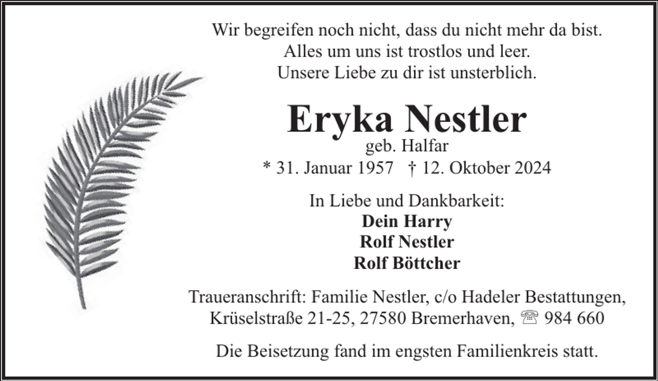 <p>Wir begreifen noch nicht, dass du nicht mehr da bist.<br />Alles um uns ist trostlos und leer.<br />Unsere Liebe zu dir ist unsterblich.</p><p>Eryka<br />Nestler<br />geb. Halfar</p><p>* 31. Januar 1957 † 12. Oktober 2024<br />In Liebe und Dankbarkeit:<br />Dein Harry<br />Rolf Nestler<br />Rolf Böttcher<br />Traueranschrift: Familie Nestler, c/o Hadeler Bestattungen,<br />Krüselstraße 21-25, 27580 Bremerhaven, ' 984 660<br />Die Beisetzung fand im engsten Familienkreis statt.</p>