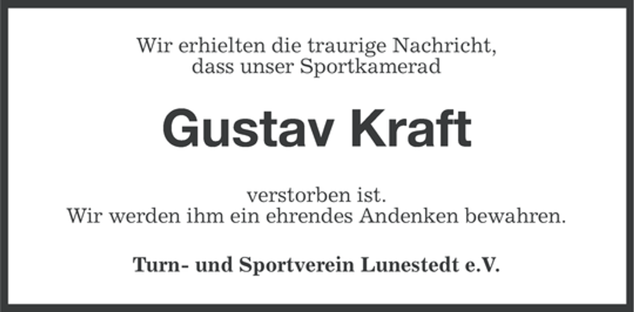 <p>Wir erhielten die traurige Nachricht,<br />dass unser Sportkamerad</p><p>Gustav Kraft<br />verstorben ist.<br />Wir werden ihm ein ehrendes Andenken bewahren.<br />Turn- und Sportverein Lunestedt e.V.</p>