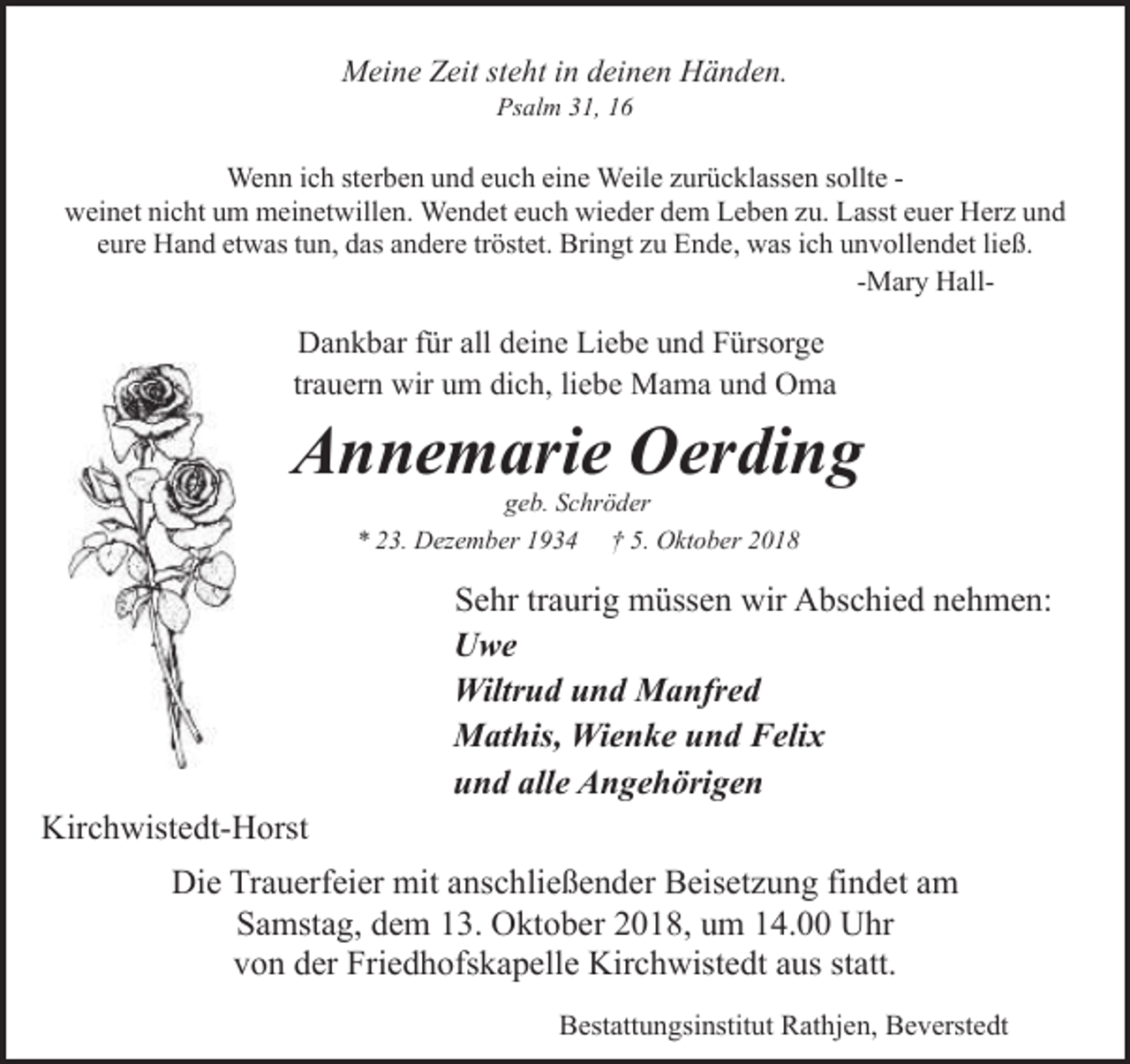 <p>Meine Zeit steht in deinen Händen.<br />Psalm 31, 16</p><p>Wenn ich sterben und euch eine Weile zurücklassen sollte weinet nicht um meinetwillen. Wendet euch wieder dem Leben zu. Lasst euer Herz und<br />eure Hand etwas tun, das andere tröstet. Bringt zu Ende, was ich unvollendet ließ.<br />-Mary Hall-</p><p>Dankbar für all deine Liebe und Fürsorge<br />trauern wir um dich, liebe Mama und Oma</p><p>Annemarie Oerding<br />geb. Schröder<br />* 23. Dezember 1934 † 5. Oktober 2018</p><p>Sehr traurig müssen wir Abschied nehmen:<br />Uwe<br />Wiltrud und Manfred<br />Mathis, Wienke und Felix<br />und alle Angehörigen<br />Kirchwistedt-Horst<br />Die Trauerfeier mit anschließender Beisetzung findet am<br />Samstag, dem 13. Oktober 2018, um 14.00 Uhr<br />von der Friedhofskapelle Kirchwistedt aus statt.<br />Bestattungsinstitut Rathjen, Beverstedt</p>
