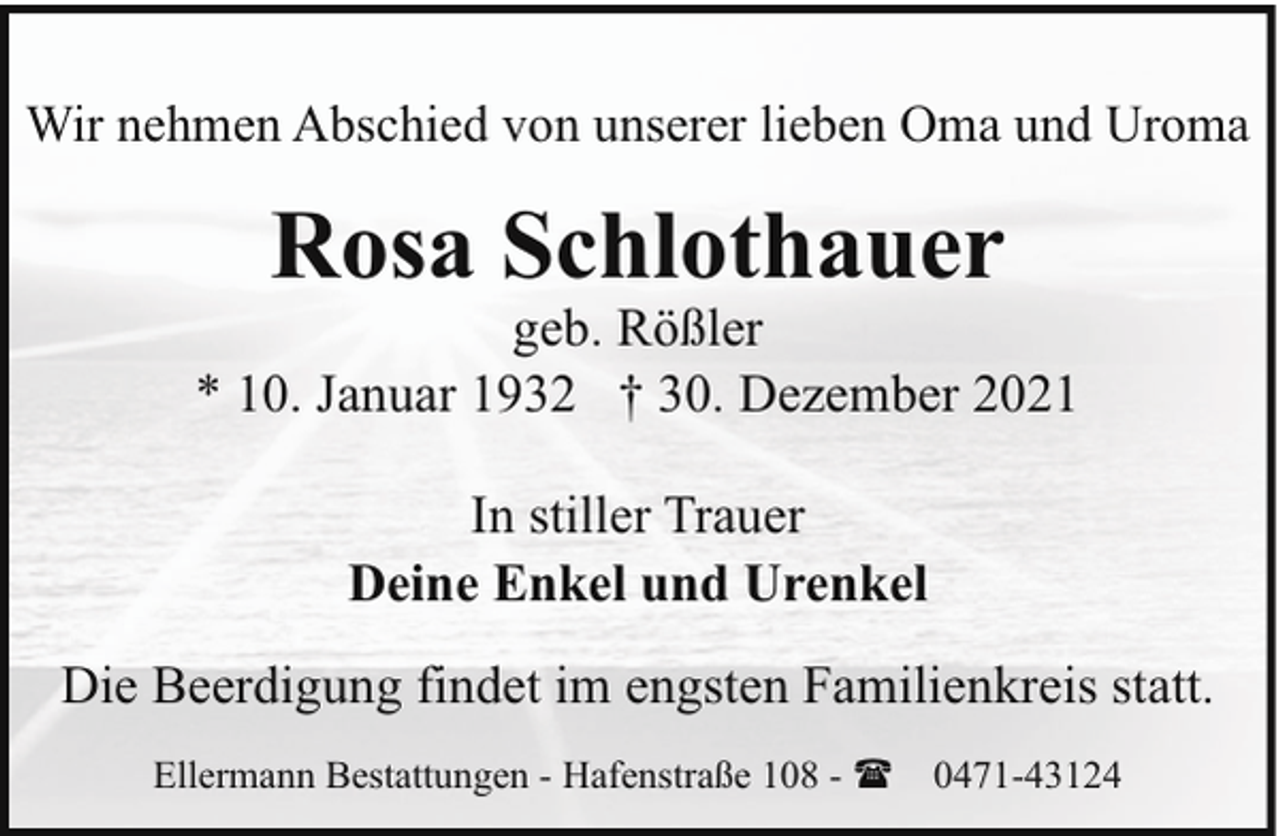 <p>Wir nehmen Abschied von unserer lieben Oma und Uroma</p><p>Rosa Schlothauer</p><p>geb. Rößler<br />* 10. Januar 1932 † 30. Dezember 2021<br />In stiller Trauer<br />Deine Enkel und Urenkel<br />Die Beerdigung findet im engsten Familienkreis statt.<br />Ellermann Bestattungen - Hafenstraße 108 - ( 0471-43124</p>