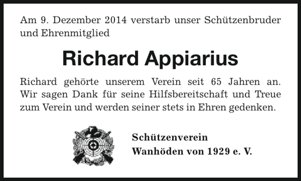 <p>Am 9. Dezember 2014 verstarb unser Schützenbruder<br />und Ehrenmitglied</p><p>Richard Appiarius<br />Richard gehörte unserem Verein seit 65 Jahren an.<br />Wir sagen Dank für seine Hilfsbereitschaft und Treue<br />zum Verein und werden seiner stets in Ehren gedenken.</p><p>Schützenverein<br />Wanhöden von 1929 e. V.</p>