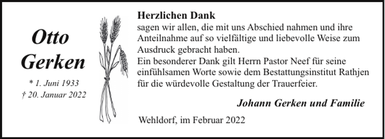 <p>Herzlichen Dank</p><p>Otto<br />Gerken<br />* 1. Juni 1933<br />† 20. Januar 2022</p><p>sagen wir allen, die mit uns Abschied nahmen und ihre<br />Anteilnahme auf so vielfältige und liebevolle Weise zum<br />Ausdruck gebracht haben.<br />Ein besonderer Dank gilt Herrn Pastor Neef für seine<br />einfühlsamen Worte sowie dem Bestattungsinstitut Rathjen<br />für die würdevolle Gestaltung der Trauerfeier.</p><p>Johann Gerken und Familie<br />Wehldorf, im Februar 2022</p>