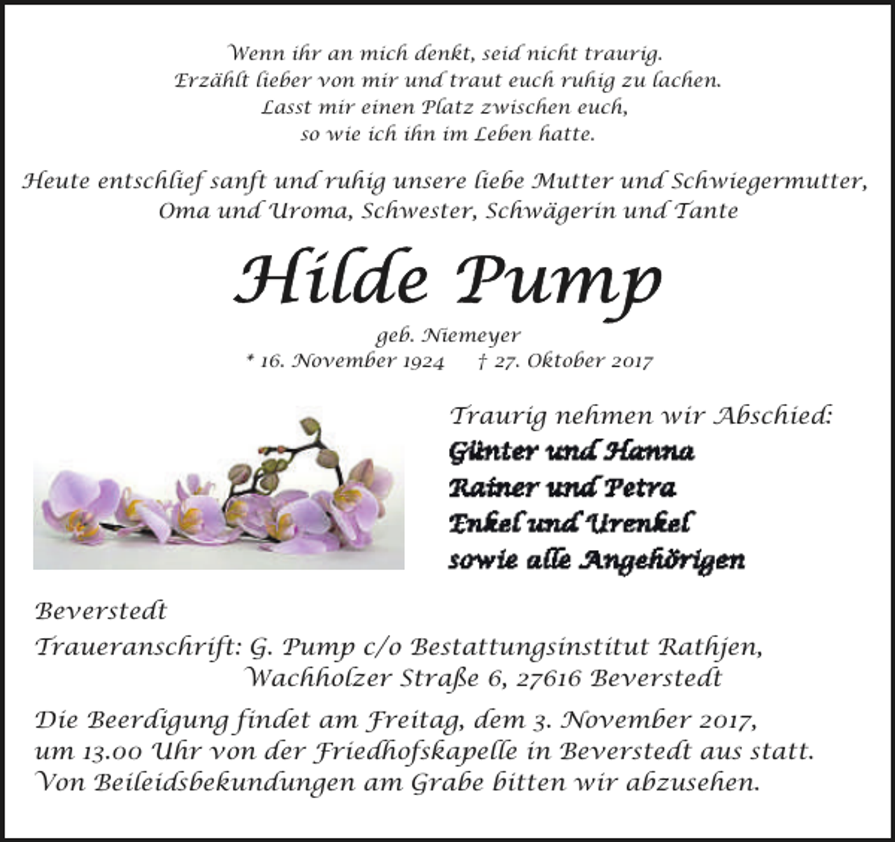 <p>Wenn ihr an mich denkt, seid nicht traurig.<br />Erzählt lieber von mir und traut euch ruhig zu lachen.<br />Lasst mir einen Platz zwischen euch,<br />so wie ich ihn im Leben hatte.</p><p>Heute entschlief sanft und ruhig unsere liebe Mutter und Schwiegermutter,<br />Oma und Uroma, Schwester, Schwägerin und Tante</p><p>geb. Niemeyer<br />* 16. November 1924<br />† 27. Oktober 2017</p><p>Traurig nehmen wir Abschied:</p><p>Beverstedt<br />Traueranschrift: G. Pump c/o Bestattungsinstitut Rathjen,<br />Wachholzer Straße 6, 27616 Beverstedt<br />Die Beerdigung findet am Freitag, dem 3. November 2017,<br />um 13.00 Uhr von der Friedhofskapelle in Beverstedt aus statt.<br />Von Beileidsbekundungen am Grabe bitten wir abzusehen.</p>