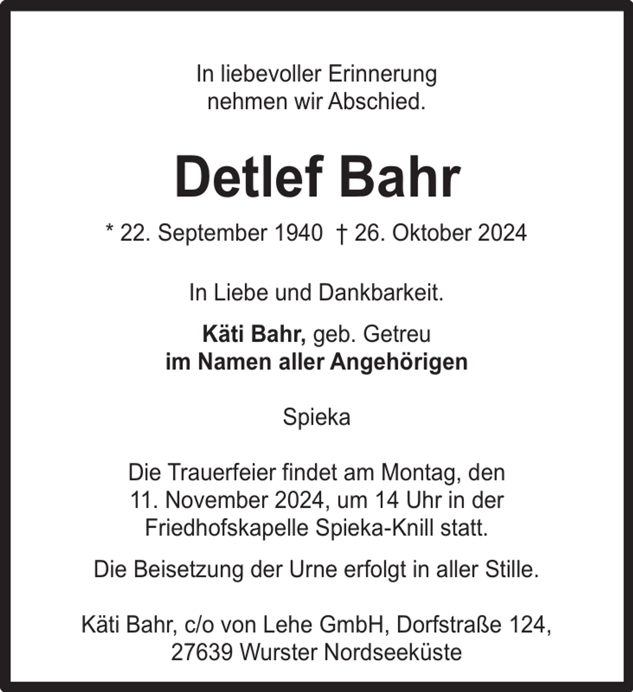 <p>In liebevoller Erinnerung<br />nehmen wir Abschied.</p><p>Detlef Bahr<br />* 22. September 1940 † 26. Oktober 2024<br />In Liebe und Dankbarkeit.<br />Käti Bahr, geb. Getreu<br />im Namen aller Angehörigen<br />Spieka<br />Die Trauerfeier findet am Montag, den<br />11. November 2024, um 14 Uhr in der<br />Friedhofskapelle Spieka-Knill statt.<br />Die Beisetzung der Urne erfolgt in aller Stille.<br />Käti Bahr, c/o von Lehe GmbH, Dorfstraße 124,<br />27639 Wurster Nordseeküste</p>