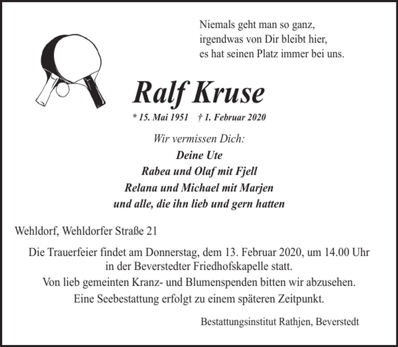 <p>Niemals geht man so ganz,<br />irgendwas von Dir bleibt hier,<br />es hat seinen Platz immer bei uns.</p><p>Ralf Kruse</p><p>* 15. Mai 1951 † 1. Februar 2020</p><p>Wir vermissen Dich:<br />Deine Ute<br />Rabea und Olaf mit Fjell<br />Relana und Michael mit Marjen<br />und alle, die ihn lieb und gern hatten</p><p>Wehldorf, Wehldorfer Straße 21<br />Die Trauerfeier findet am Donnerstag, dem 13. Februar 2020, um 14.00 Uhr<br />in der Beverstedter Friedhofskapelle statt.<br />Von lieb gemeinten Kranz- und Blumenspenden bitten wir abzusehen.<br />Eine Seebestattung erfolgt zu einem späteren Zeitpunkt.<br />Bestattungsinstitut Rathjen, Beverstedt</p>