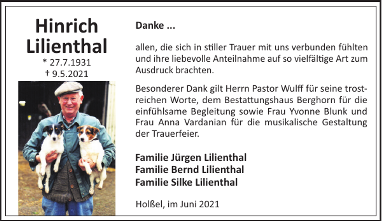 <p>Hinrich<br />Lilienthal<br />* 27.7.1931<br />† 9.5.2021</p><p>Danke ...<br />allen, die sich in s!ller Trauer mit uns verbunden fühlten<br />und ihre liebevolle Anteilnahme auf so vielfäl!ge Art zum<br />Ausdruck brachten.<br />Besonderer Dank gilt Herrn Pastor Wulﬀ für seine trostreichen Worte, dem Besta"ungshaus Berghorn für die<br />einfühlsame Begleitung sowie Frau Yvonne Blunk und<br />Frau Anna Vardanian für die musikalische Gestaltung<br />der Trauerfeier.</p><p>Familie Jürgen Lilienthal<br />Familie Bernd Lilienthal<br />Familie Silke Lilienthal<br />Holßel, im Juni 2021</p>