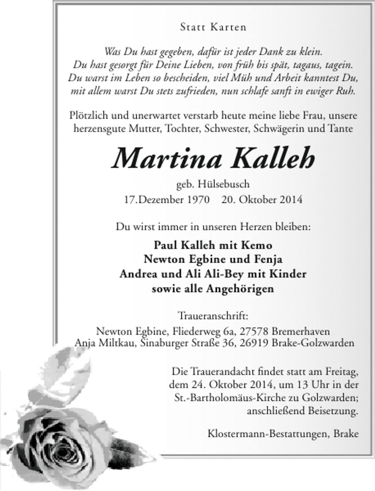<p>Statt Kar ten<br />Was Du hast gegeben, dafür ist jeder Dank zu klein.<br />Du hast gesorgt für Deine Lieben, von früh bis spät, tagaus, tagein.<br />Du warst im Leben so bescheiden, viel Müh und Arbeit kanntest Du,<br />mit allem warst Du stets zufrieden, nun schlafe sanft in ewiger Ruh.<br />Plötzlich und unerwartet verstarb heute meine liebe Frau, unsere<br />herzensgute Mutter, Tochter, Schwester, Schwägerin und Tante</p><p>Martina Kalleh<br />geb. Hülsebusch<br />17.Dezember 1970 20. Oktober 2014</p><p>Du wirst immer in unseren Herzen bleiben:</p><p>Paul Kalleh mit Kemo<br />Newton Egbine und Fenja<br />Andrea und Ali Ali-Bey mit Kinder<br />sowie alle Angehörigen<br />Traueranschrift:<br />Newton Egbine, Fliederweg 6a, 27578 Bremerhaven<br />Anja Miltkau, Sinaburger Straße 36, 26919 Brake-Golzwarden<br />Die Trauerandacht findet statt am Freitag,<br />dem 24. Oktober 2014, um 13 Uhr in der<br />St.-Bartholomäus-Kirche zu Golzwarden;<br />anschließend Beisetzung.<br />Klostermann-Bestattungen, Brake</p>