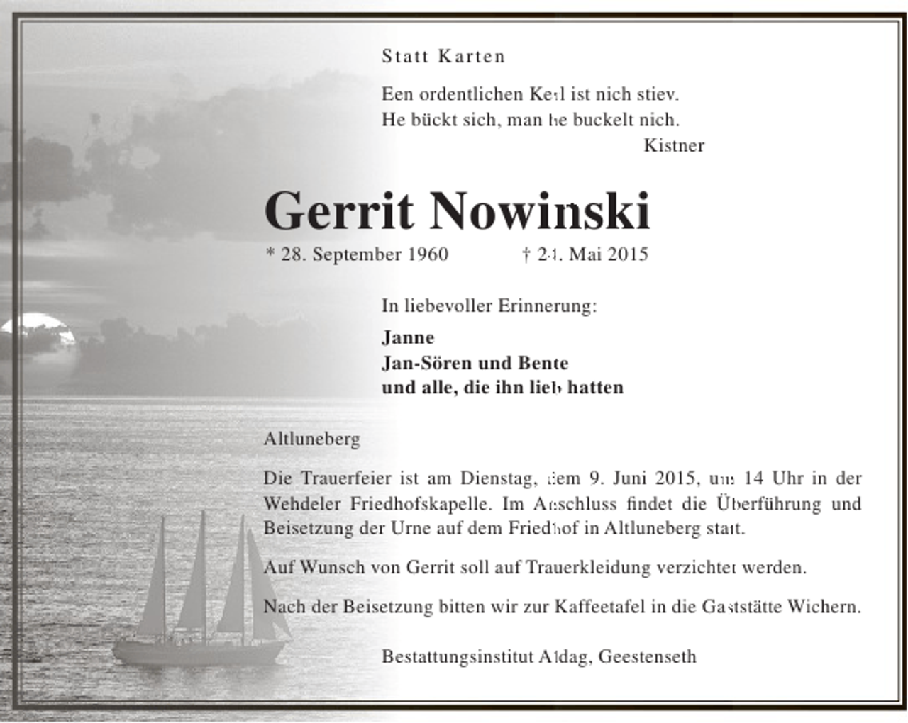 <p>S tatt K arten<br />r<br />Een ordentlichen Kerl ist nich stiev.<br />He bückt sich, man he buckelt nich.<br />Kistner</p><p>Gerrit Nowinski<br />n<br />* 28. September 1960</p><p>4<br />† 24. Mai 2015</p><p>In liebevoller Erinnerung:<br />Janne<br />Jan-Sören und Bente<br />t<br />und alle, die ihn lieb hatten<br />b<br />Altluneberg<br />m<br />Die Trauerfeier ist am Dienstag, dem 9. Juni 2015, um 14 Uhr in der<br />Wehdeler Friedhofskapelle. Im Anschluss findet die Überführung und<br />n<br />b<br />Beisetzung der Urne auf dem Friedhof in Altluneberg statt.<br />h<br />t<br />t<br />Auf Wunsch von Gerrit soll auf Trauerkleidung verzichtet werden.<br />s<br />Nach der Beisetzung bitten wir zur Kaffeetafel in die Gaststätte Wichern.<br />l<br />Bestattungsinstitut Aldag, Geestenseth</p>