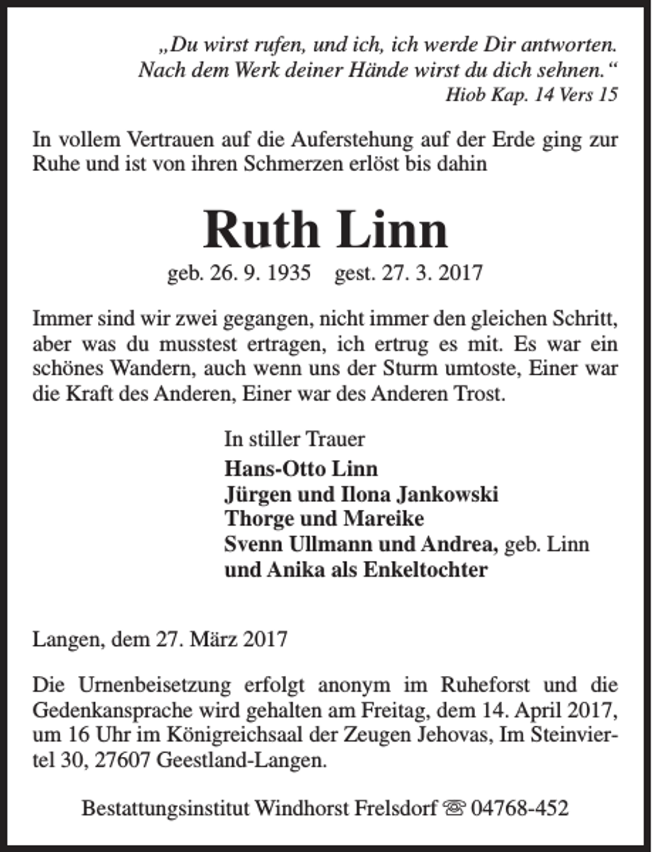 <p>„Du wirst rufen, und ich, ich werde Dir antworten.<br />Nach dem Werk deiner Hände wirst du dich sehnen.“<br />Hiob Kap. 14 Vers 15</p><p>In vollem Vertrauen auf die Auferstehung auf der Erde ging zur<br />Ruhe und ist von ihren Schmerzen erlöst bis dahin</p><p>Ruth Linn</p><p>geb. 26. 9. 1935</p><p>gest. 27. 3. 2017</p><p>Immer sind wir zwei gegangen, nicht immer den gleichen Schritt,<br />aber was du musstest ertragen, ich ertrug es mit. Es war ein<br />schönes Wandern, auch wenn uns der Sturm umtoste, Einer war<br />die Kraft des Anderen, Einer war des Anderen Trost.<br />In stiller Trauer<br />Hans-Otto Linn<br />Jürgen und Ilona Jankowski<br />Thorge und Mareike<br />Svenn Ullmann und Andrea, geb. Linn<br />und Anika als Enkeltochter<br />Langen, dem 27. März 2017<br />Die Urnenbeisetzung erfolgt anonym im Ruheforst und die<br />Gedenkansprache wird gehalten am Freitag, dem 14. April 2017,<br />um 16 Uhr im Königreichsaal der Zeugen Jehovas, Im Steinviertel 30, 27607 Geestland-Langen.<br />Bestattungsinstitut Windhorst Frelsdorf s 04768-452</p>