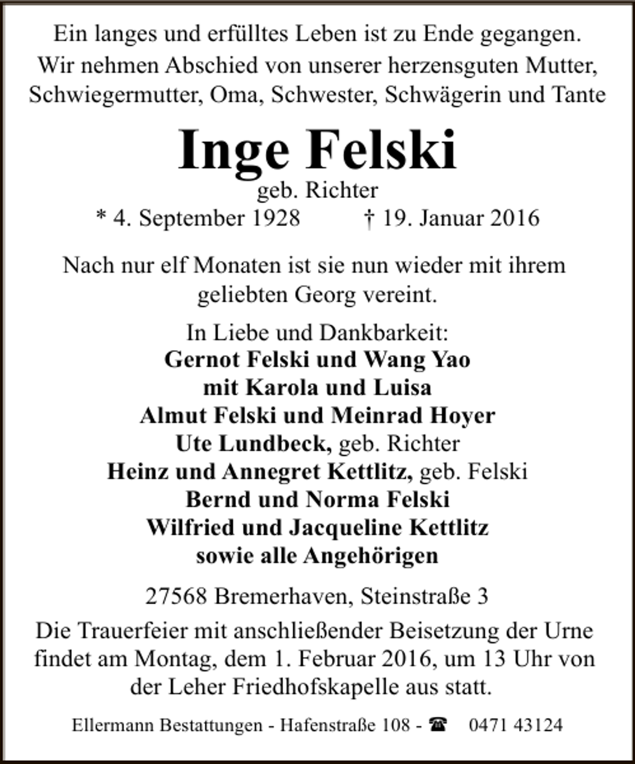 <p>Ein langes und erfülltes Leben ist zu Ende gegangen.<br />Wir nehmen Abschied von unserer herzensguten Mutter,<br />Schwiegermutter, Oma, Schwester, Schwägerin und Tante</p><p>Inge Felski<br />geb. Richter</p><p>* 4. September 1928</p><p>† 19. Januar 2016</p><p>Nach nur elf Monaten ist sie nun wieder mit ihrem<br />geliebten Georg vereint.<br />In Liebe und Dankbarkeit:<br />Gernot Felski und Wang Yao<br />mit Karola und Luisa<br />Almut Felski und Meinrad Hoyer<br />Ute Lundbeck, geb. Richter<br />Heinz und Annegret Kettlitz, geb. Felski<br />Bernd und Norma Felski<br />Wilfried und Jacqueline Kettlitz<br />sowie alle Angehörigen<br />27568 Bremerhaven, Steinstraße 3<br />Die Trauerfeier mit anschließender Beisetzung der Urne<br />findet am Montag, dem 1. Februar 2016, um 13 Uhr von<br />der Leher Friedhofskapelle aus statt.<br />Ellermann Bestattungen - Hafenstraße 108 - (</p><p>0471 43124</p>