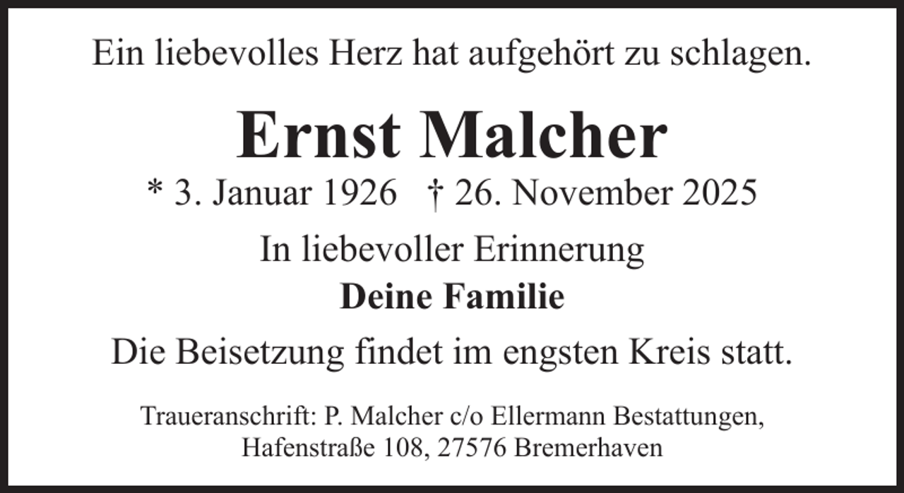 <p>Ein liebevolles Herz hat aufgehört zu schlagen.</p><p>Ernst Malcher</p><p>* 3. Januar 1926 † 26. November 2025<br />In liebevoller Erinnerung<br />Deine Familie<br />Die Beisetzung findet im engsten Kreis statt.<br />Traueranschrift: P. Malcher c/o Ellermann Bestattungen,<br />Hafenstraße 108, 27576 Bremerhaven</p>