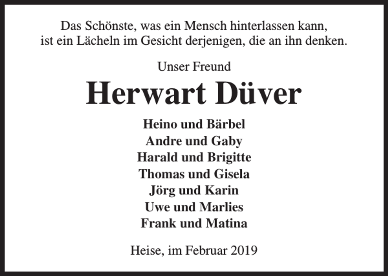 <p>Das Schönste, was ein Mensch hinterlassen kann,<br />ist ein Lächeln im Gesicht derjenigen, die an ihn denken.<br />Unser Freund</p><p>Herwart Düver<br />Heino und Bärbel<br />Andre und Gaby<br />Harald und Brigitte<br />Thomas und Gisela<br />Jörg und Karin<br />Uwe und Marlies<br />Frank und Matina<br />Heise, im Februar 2019</p>