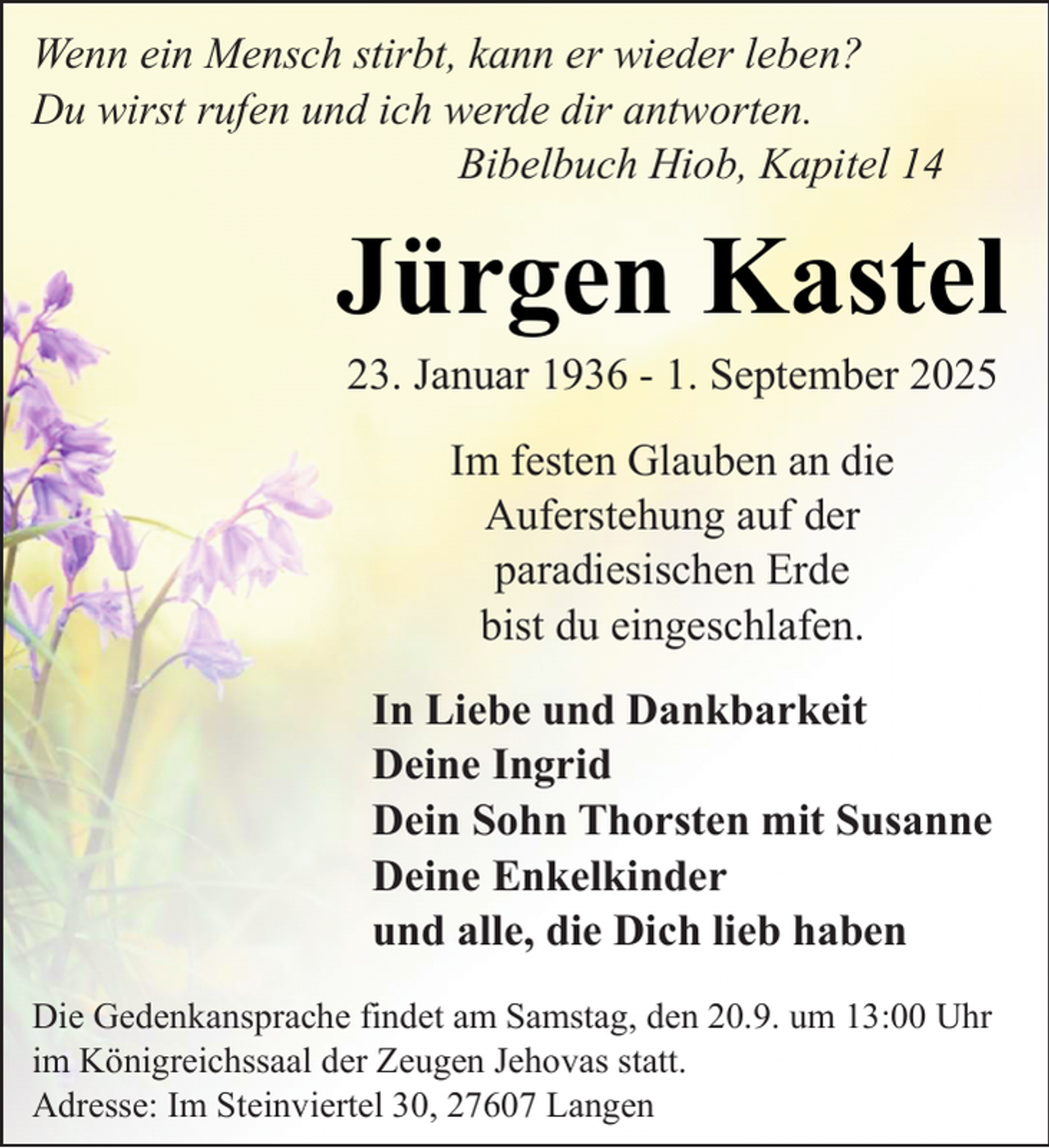 <p>Wenn ein Mensch stirbt, kann er wieder leben?<br />Du wirst rufen und ich werde dir antworten.<br />Bibelbuch Hiob, Kapitel 14</p><p>Jürgen Kastel<br />23. Januar 1936 - 1. September 2025<br />Im festen Glauben an die<br />Auferstehung auf der<br />paradiesischen Erde<br />bist du eingeschlafen.<br />In Liebe und Dankbarkeit<br />Deine Ingrid<br />Dein Sohn Thorsten mit Susanne<br />Deine Enkelkinder<br />und alle, die Dich lieb haben<br />Die Gedenkansprache findet am Samstag, den 20.9. um 13:00 Uhr<br />im Königreichssaal der Zeugen Jehovas statt.<br />Adresse: Im Steinviertel 30, 27607 Langen</p>