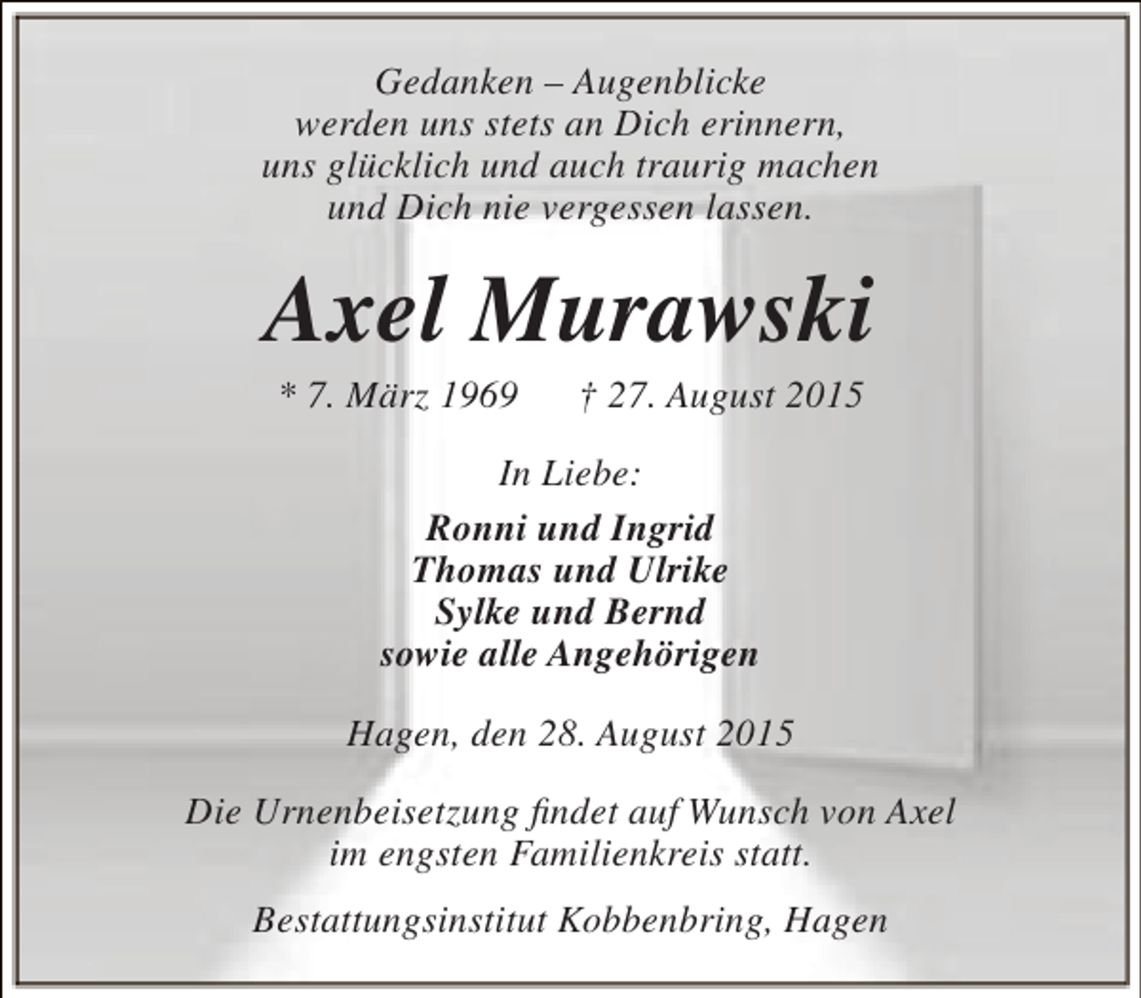 <p>Gedanken – Augenblicke<br />werden uns stets an Dich erinnern,<br />uns glücklich und auch traurig machen<br />und Dich nie vergessen lassen.</p><p>Axel Murawski<br />* 7. März 1969</p><p>† 27. August 2015</p><p>In Liebe:<br />Ronni und Ingrid<br />Thomas und Ulrike<br />Sylke und Bernd<br />sowie alle Angehörigen<br />Hagen, den 28. August 2015<br />Die Urnenbeisetzung findet auf Wunsch von Axel<br />im engsten Familienkreis statt.<br />Bestattungsinstitut Kobbenbring, Hagen</p>