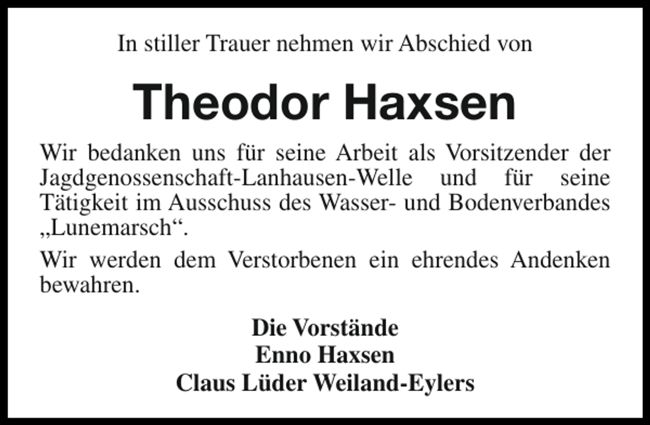 <p>In stiller Trauer nehmen wir Abschied von</p><p>Theodor Haxsen</p><p>Wir bedanken uns für seine Arbeit als Vorsitzender der<br />Jagdgenossenschaft-Lanhausen-Welle und für seine<br />Tätigkeit im Ausschuss des Wasser- und Bodenverbandes<br />„Lunemarsch“.<br />Wir werden dem Verstorbenen ein ehrendes Andenken<br />bewahren.<br />Die Vorstände<br />Enno Haxsen<br />Claus Lüder Weiland-Eylers</p>